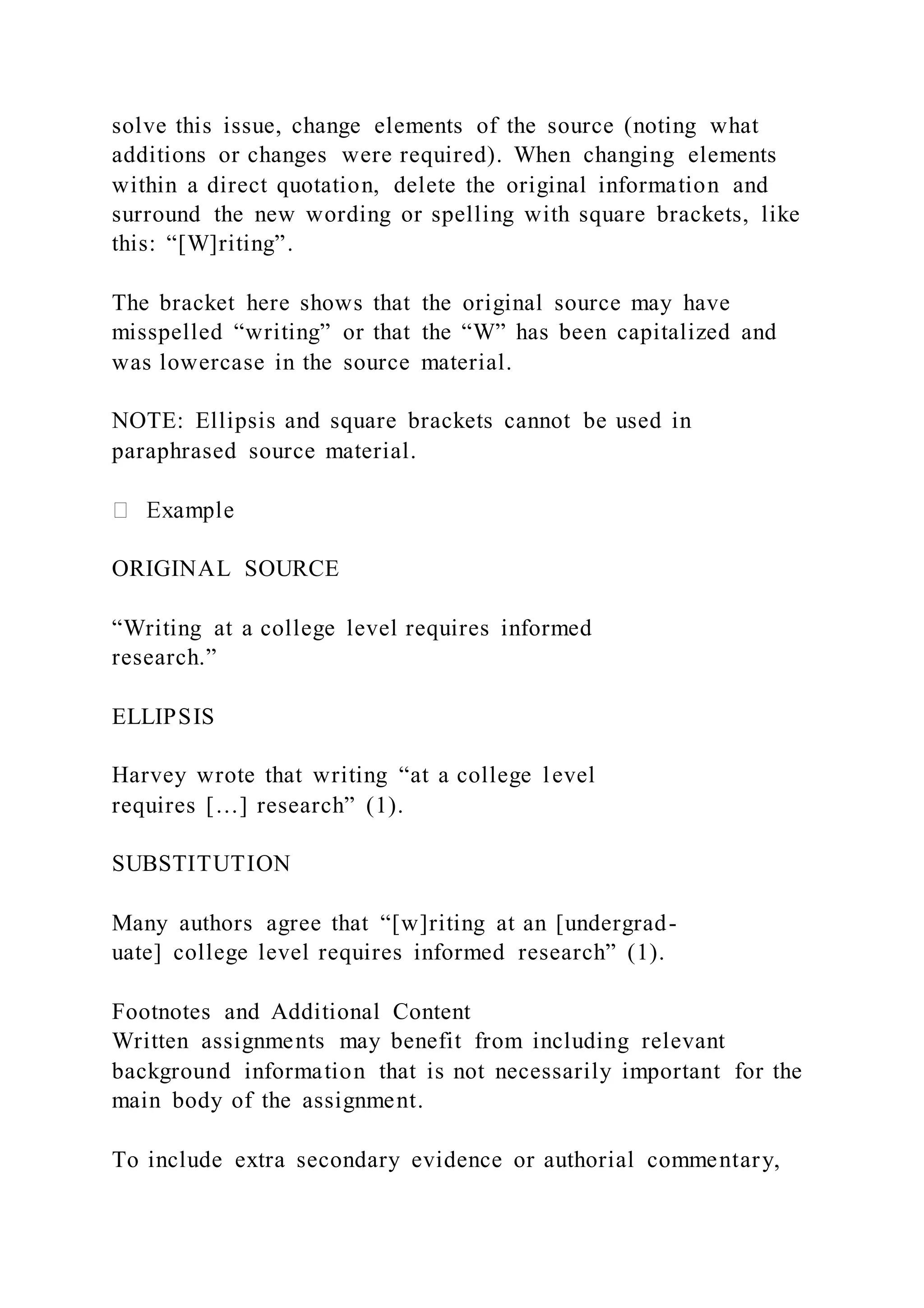 solve this issue, change elements of the source (noting what
additions or changes were required). When changing elements
within a direct quotation, delete the original information and
surround the new wording or spelling with square brackets, like
this: “[W]riting”.
The bracket here shows that the original source may have
misspelled “writing” or that the “W” has been capitalized and
was lowercase in the source material.
NOTE: Ellipsis and square brackets cannot be used in
paraphrased source material.
ORIGINAL SOURCE
“Writing at a college level requires informed
research.”
ELLIPSIS
Harvey wrote that writing “at a college level
requires […] research” (1).
SUBSTITUTION
Many authors agree that “[w]riting at an [undergrad-
uate] college level requires informed research” (1).
Footnotes and Additional Content
Written assignments may benefit from including relevant
background information that is not necessarily important for the
main body of the assignment.
To include extra secondary evidence or authorial commentary,
 