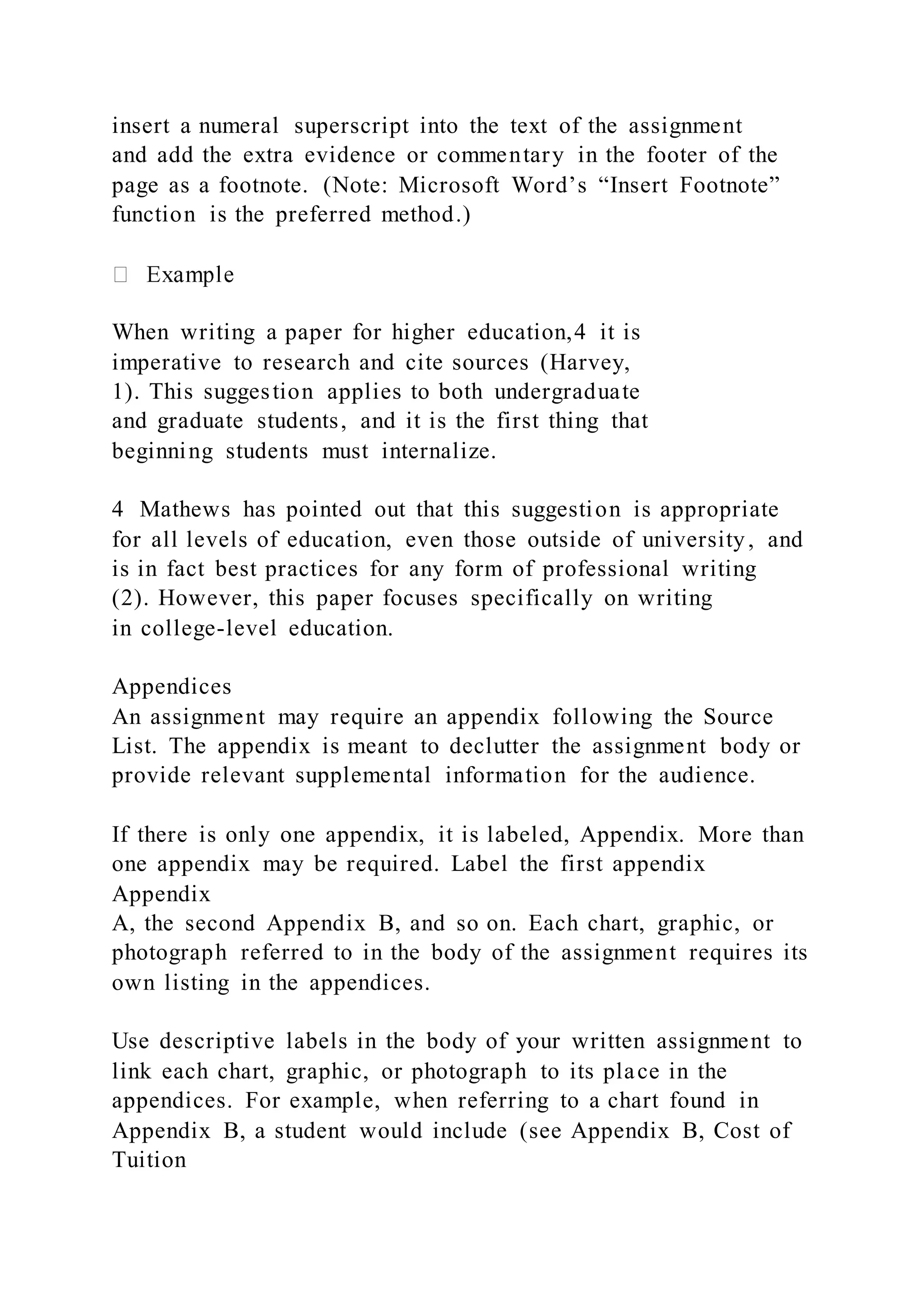 insert a numeral superscript into the text of the assignment
and add the extra evidence or commentary in the footer of the
page as a footnote. (Note: Microsoft Word’s “Insert Footnote”
function is the preferred method.)
When writing a paper for higher education,4 it is
imperative to research and cite sources (Harvey,
1). This suggestion applies to both undergraduate
and graduate students, and it is the first thing that
beginning students must internalize.
4 Mathews has pointed out that this suggestion is appropriate
for all levels of education, even those outside of university, and
is in fact best practices for any form of professional writing
(2). However, this paper focuses specifically on writing
in college-level education.
Appendices
An assignment may require an appendix following the Source
List. The appendix is meant to declutter the assignment body or
provide relevant supplemental information for the audience.
If there is only one appendix, it is labeled, Appendix. More than
one appendix may be required. Label the first appendix
Appendix
A, the second Appendix B, and so on. Each chart, graphic, or
photograph referred to in the body of the assignment requires its
own listing in the appendices.
Use descriptive labels in the body of your written assignment to
link each chart, graphic, or photograph to its place in the
appendices. For example, when referring to a chart found in
Appendix B, a student would include (see Appendix B, Cost of
Tuition
 