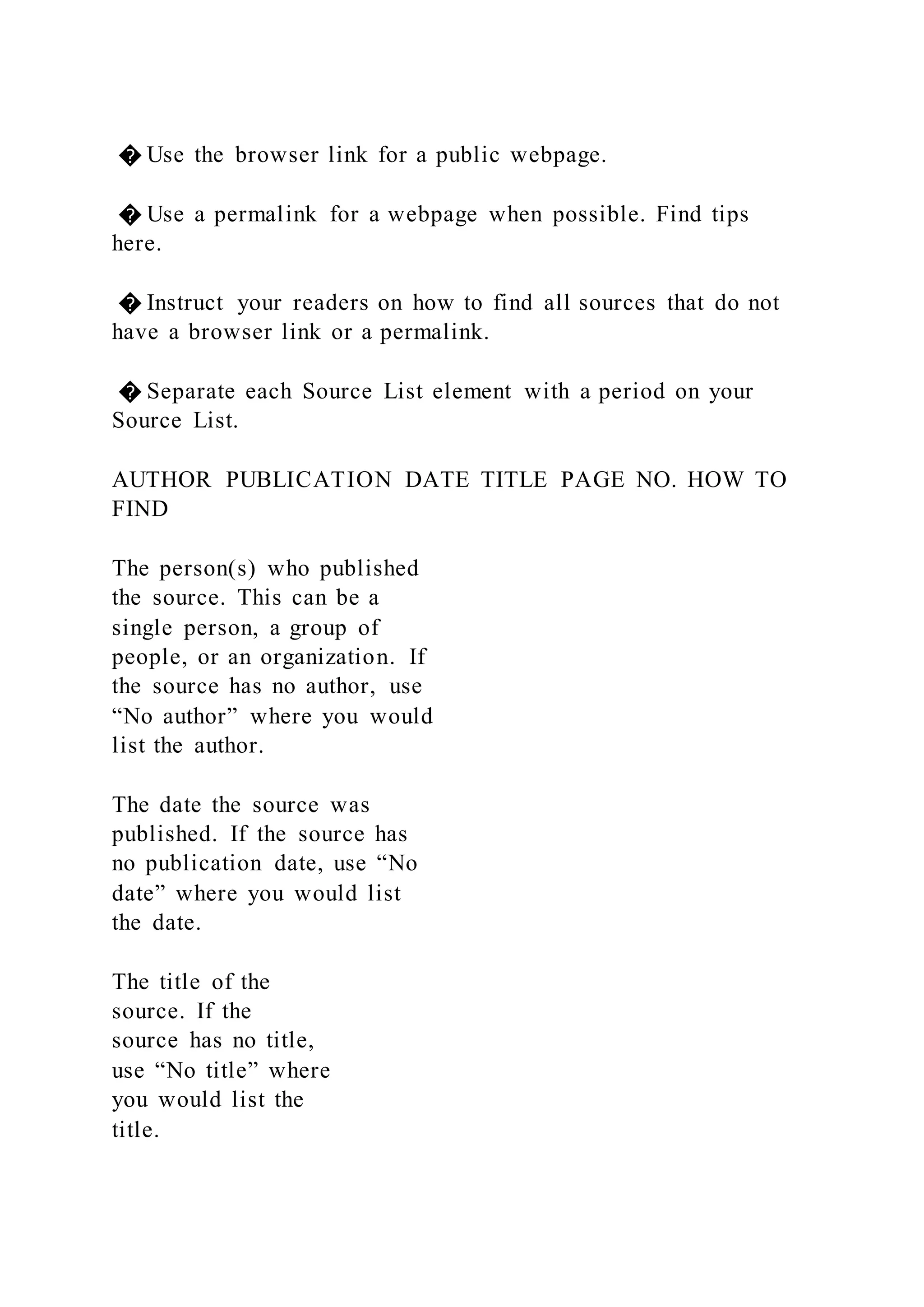 � Use the browser link for a public webpage.
� Use a permalink for a webpage when possible. Find tips
here.
� Instruct your readers on how to find all sources that do not
have a browser link or a permalink.
� Separate each Source List element with a period on your
Source List.
AUTHOR PUBLICATION DATE TITLE PAGE NO. HOW TO
FIND
The person(s) who published
the source. This can be a
single person, a group of
people, or an organization. If
the source has no author, use
“No author” where you would
list the author.
The date the source was
published. If the source has
no publication date, use “No
date” where you would list
the date.
The title of the
source. If the
source has no title,
use “No title” where
you would list the
title.
 
