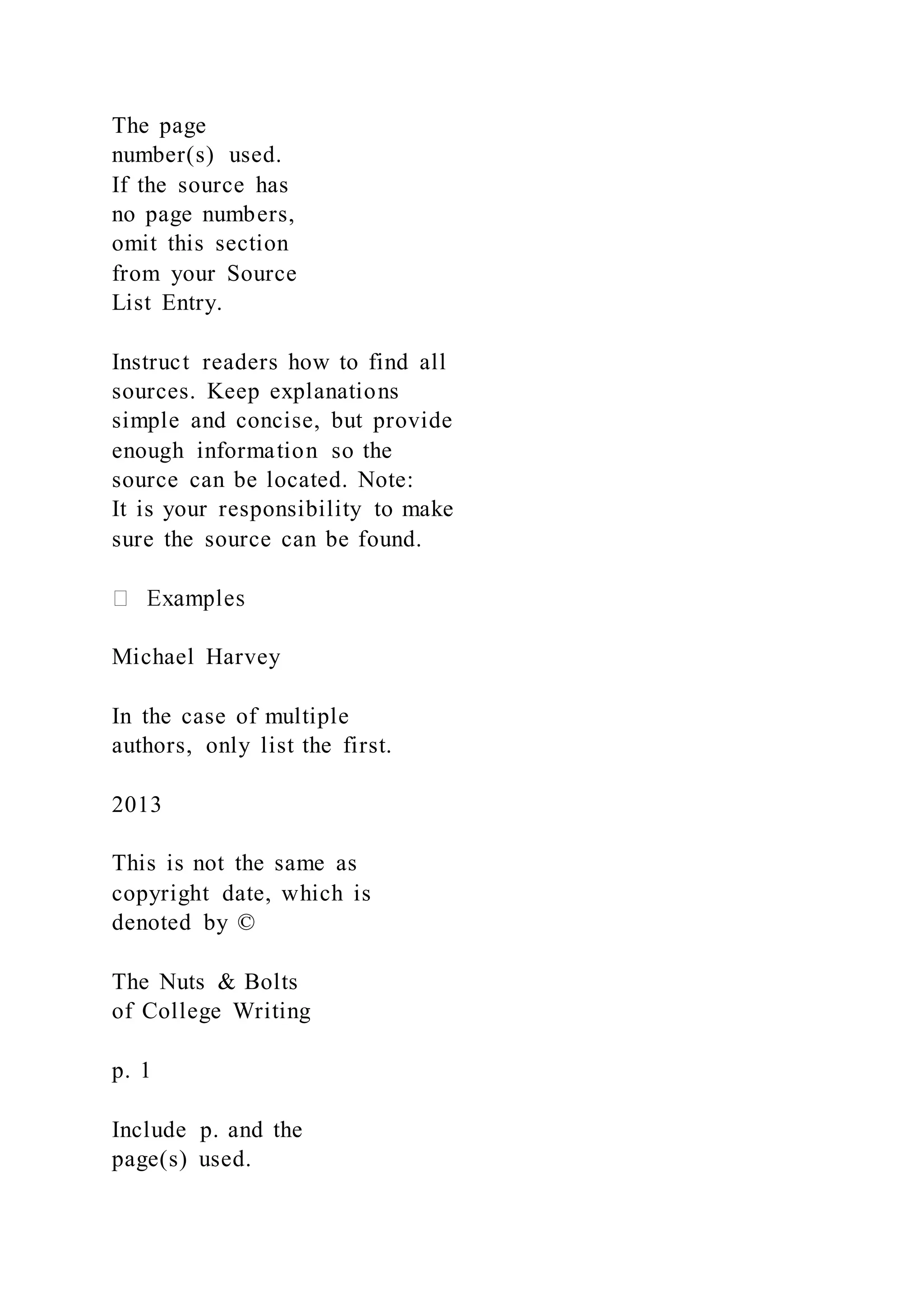 The page
number(s) used.
If the source has
no page numbers,
omit this section
from your Source
List Entry.
Instruct readers how to find all
sources. Keep explanations
simple and concise, but provide
enough information so the
source can be located. Note:
It is your responsibility to make
sure the source can be found.
Michael Harvey
In the case of multiple
authors, only list the first.
2013
This is not the same as
copyright date, which is
denoted by ©
The Nuts & Bolts
of College Writing
p. 1
Include p. and the
page(s) used.
 