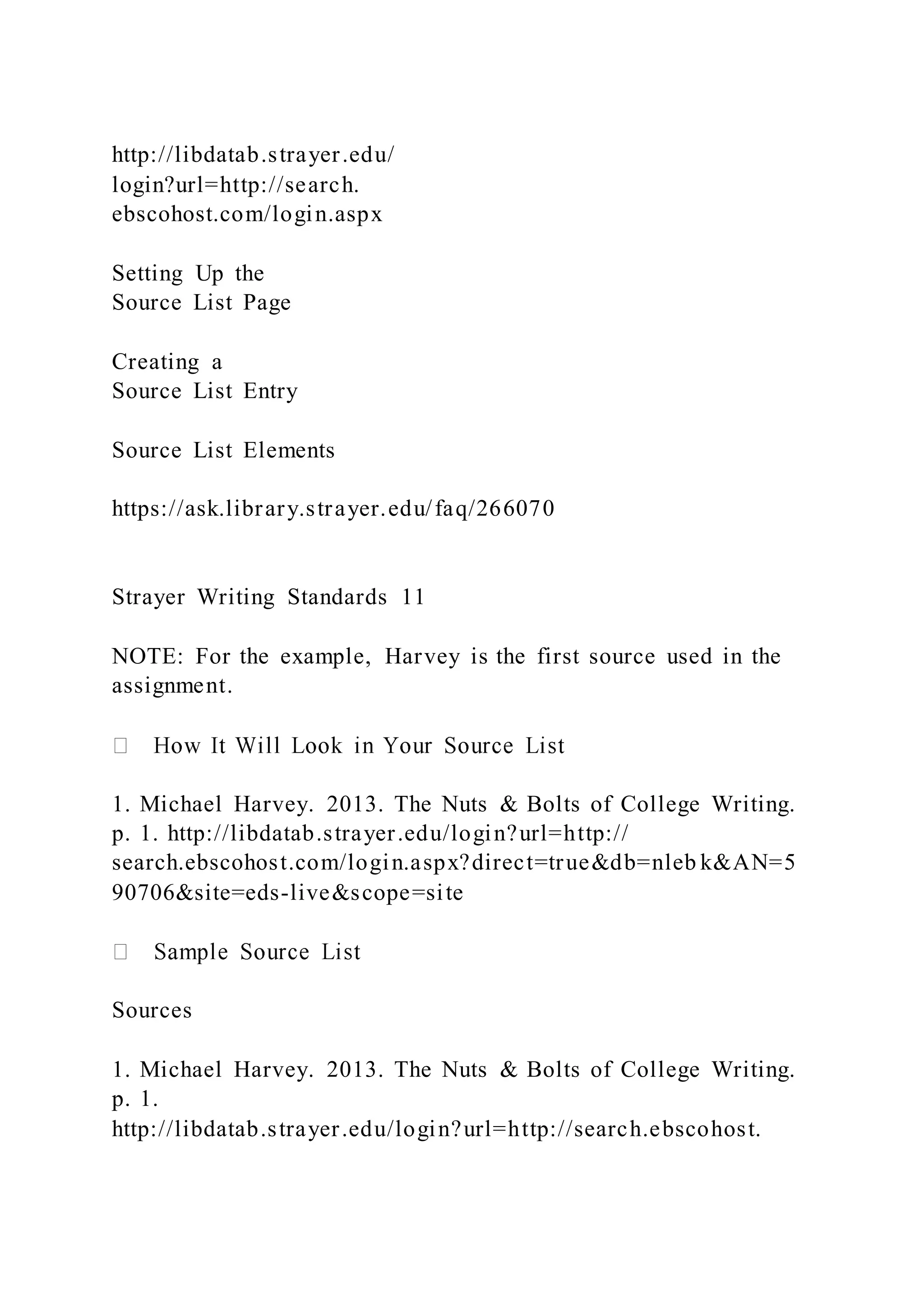 http://libdatab.strayer.edu/
login?url=http://search.
ebscohost.com/login.aspx
Setting Up the
Source List Page
Creating a
Source List Entry
Source List Elements
https://ask.library.strayer.edu/faq/266070
Strayer Writing Standards 11
NOTE: For the example, Harvey is the first source used in the
assignment.
1. Michael Harvey. 2013. The Nuts & Bolts of College Writing.
p. 1. http://libdatab.strayer.edu/login?url=http://
search.ebscohost.com/login.aspx?direct=true&db=nleb k&AN=5
90706&site=eds-live&scope=site
Sources
1. Michael Harvey. 2013. The Nuts & Bolts of College Writing.
p. 1.
http://libdatab.strayer.edu/login?url=http://search.ebscohost.
 