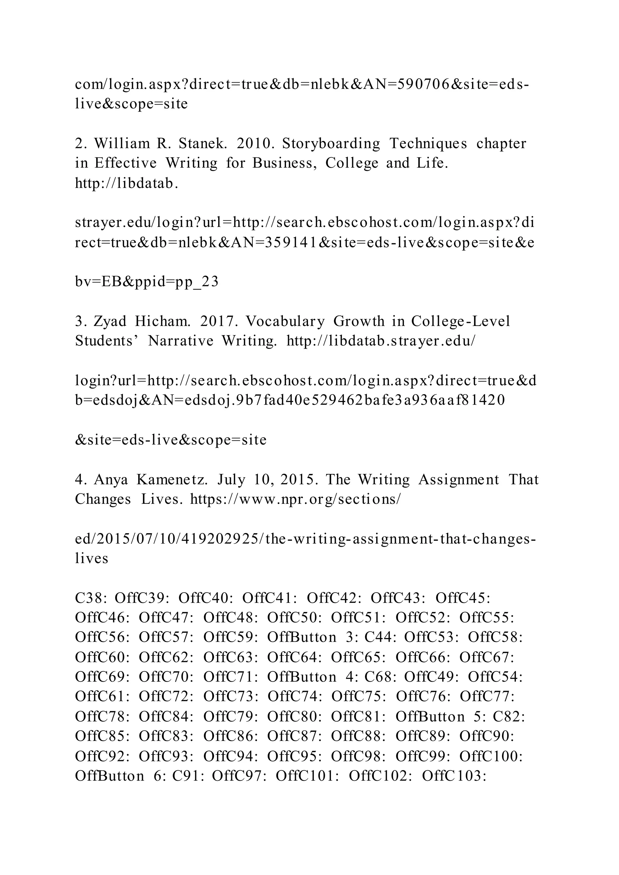 com/login.aspx?direct=true&db=nlebk&AN=590706&site=eds-
live&scope=site
2. William R. Stanek. 2010. Storyboarding Techniques chapter
in Effective Writing for Business, College and Life.
http://libdatab.
strayer.edu/login?url=http://search.ebscohost.com/login.aspx?di
rect=true&db=nlebk&AN=359141&site=eds-live&scope=site&e
bv=EB&ppid=pp_23
3. Zyad Hicham. 2017. Vocabulary Growth in College-Level
Students’ Narrative Writing. http://libdatab.strayer.edu/
login?url=http://search.ebscohost.com/login.aspx?direct=true&d
b=edsdoj&AN=edsdoj.9b7fad40e529462bafe3a936aaf81420
&site=eds-live&scope=site
4. Anya Kamenetz. July 10, 2015. The Writing Assignment That
Changes Lives. https://www.npr.org/sections/
ed/2015/07/10/419202925/the-writing-assignment-that-changes-
lives
C38: OffC39: OffC40: OffC41: OffC42: OffC43: OffC45:
OffC46: OffC47: OffC48: OffC50: OffC51: OffC52: OffC55:
OffC56: OffC57: OffC59: OffButton 3: C44: OffC53: OffC58:
OffC60: OffC62: OffC63: OffC64: OffC65: OffC66: OffC67:
OffC69: OffC70: OffC71: OffButton 4: C68: OffC49: OffC54:
OffC61: OffC72: OffC73: OffC74: OffC75: OffC76: OffC77:
OffC78: OffC84: OffC79: OffC80: OffC81: OffButton 5: C82:
OffC85: OffC83: OffC86: OffC87: OffC88: OffC89: OffC90:
OffC92: OffC93: OffC94: OffC95: OffC98: OffC99: OffC100:
OffButton 6: C91: OffC97: OffC101: OffC102: OffC103:
 