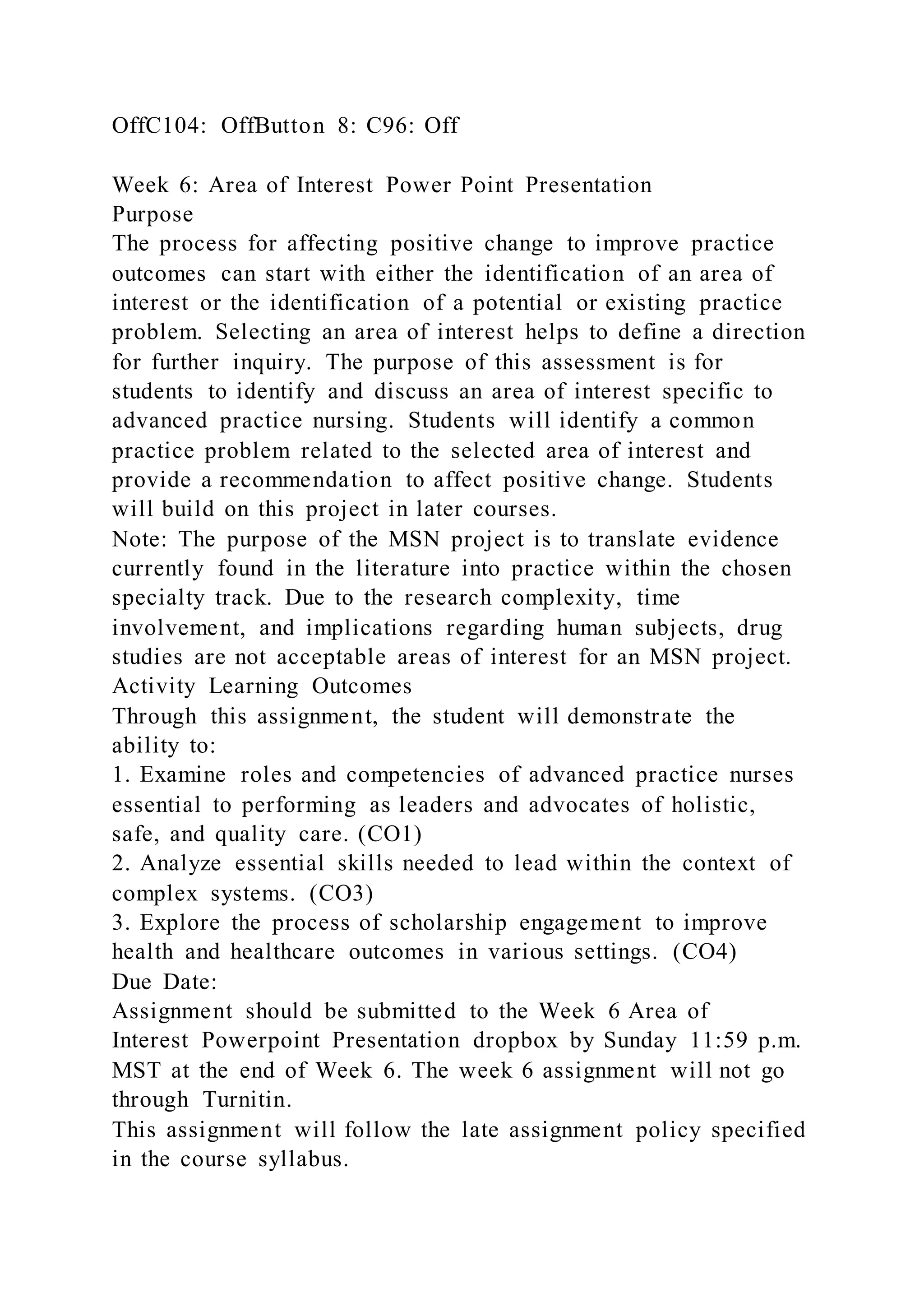 OffC104: OffButton 8: C96: Off
Week 6: Area of Interest Power Point Presentation
Purpose
The process for affecting positive change to improve practice
outcomes can start with either the identification of an area of
interest or the identification of a potential or existing practice
problem. Selecting an area of interest helps to define a direction
for further inquiry. The purpose of this assessment is for
students to identify and discuss an area of interest specific to
advanced practice nursing. Students will identify a common
practice problem related to the selected area of interest and
provide a recommendation to affect positive change. Students
will build on this project in later courses.
Note: The purpose of the MSN project is to translate evidence
currently found in the literature into practice within the chosen
specialty track. Due to the research complexity, time
involvement, and implications regarding human subjects, drug
studies are not acceptable areas of interest for an MSN project.
Activity Learning Outcomes
Through this assignment, the student will demonstrate the
ability to:
1. Examine roles and competencies of advanced practice nurses
essential to performing as leaders and advocates of holistic,
safe, and quality care. (CO1)
2. Analyze essential skills needed to lead within the context of
complex systems. (CO3)
3. Explore the process of scholarship engagement to improve
health and healthcare outcomes in various settings. (CO4)
Due Date:
Assignment should be submitted to the Week 6 Area of
Interest Powerpoint Presentation dropbox by Sunday 11:59 p.m.
MST at the end of Week 6. The week 6 assignment will not go
through Turnitin.
This assignment will follow the late assignment policy specified
in the course syllabus.
 