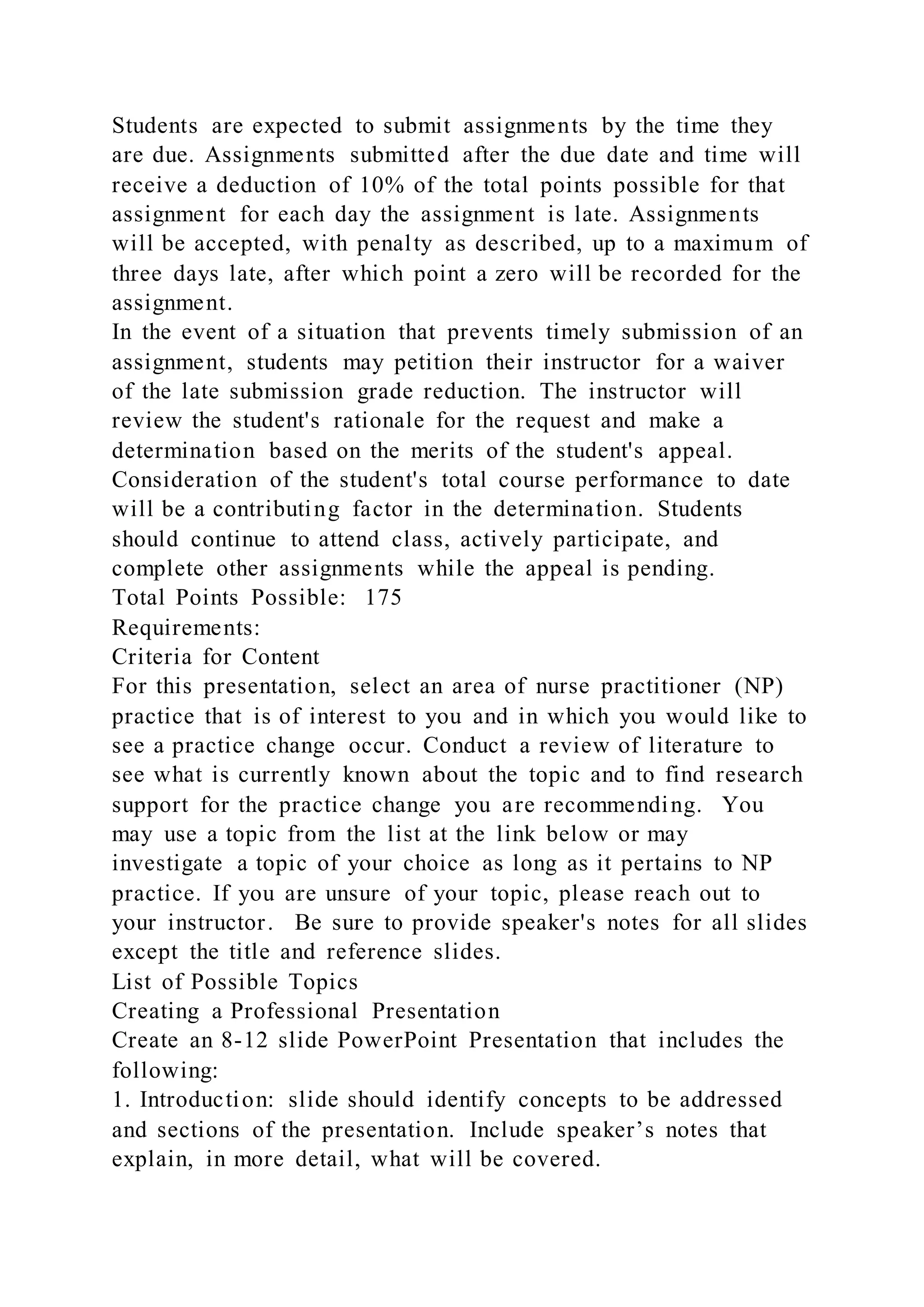Students are expected to submit assignments by the time they
are due. Assignments submitted after the due date and time will
receive a deduction of 10% of the total points possible for that
assignment for each day the assignment is late. Assignments
will be accepted, with penalty as described, up to a maximum of
three days late, after which point a zero will be recorded for the
assignment.
In the event of a situation that prevents timely submission of an
assignment, students may petition their instructor for a waiver
of the late submission grade reduction. The instructor will
review the student's rationale for the request and make a
determination based on the merits of the student's appeal.
Consideration of the student's total course performance to date
will be a contributing factor in the determination. Students
should continue to attend class, actively participate, and
complete other assignments while the appeal is pending.
Total Points Possible: 175
Requirements:
Criteria for Content
For this presentation, select an area of nurse practitioner (NP)
practice that is of interest to you and in which you would like to
see a practice change occur. Conduct a review of literature to
see what is currently known about the topic and to find research
support for the practice change you are recommending.  You
may use a topic from the list at the link below or may
investigate a topic of your choice as long as it pertains to NP
practice. If you are unsure of your topic, please reach out to
your instructor. Be sure to provide speaker's notes for all slides
except the title and reference slides. 
List of Possible Topics
Creating a Professional Presentation
Create an 8-12 slide PowerPoint Presentation that includes the
following:
1. Introduction: slide should identify concepts to be addressed
and sections of the presentation. Include speaker’s notes that
explain, in more detail, what will be covered.
 