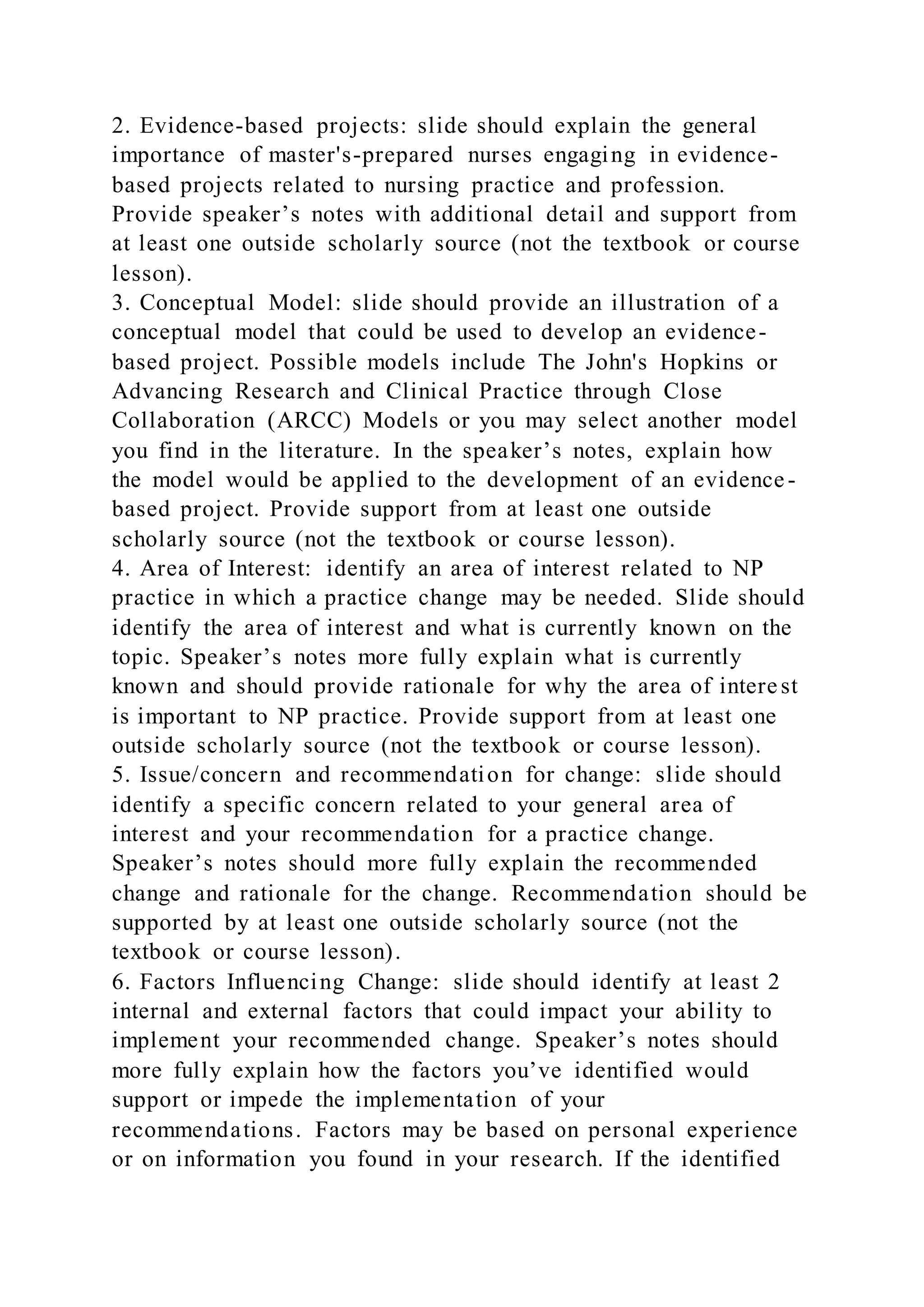 2. Evidence-based projects: slide should explain the general
importance of master's-prepared nurses engaging in evidence-
based projects related to nursing practice and profession.
Provide speaker’s notes with additional detail and support from
at least one outside scholarly source (not the textbook or course
lesson).
3. Conceptual Model: slide should provide an illustration of a
conceptual model that could be used to develop an evidence-
based project. Possible models include The John's Hopkins or
Advancing Research and Clinical Practice through Close
Collaboration (ARCC) Models or you may select another model
you find in the literature. In the speaker’s notes, explain how
the model would be applied to the development of an evidence-
based project. Provide support from at least one outside
scholarly source (not the textbook or course lesson).
4. Area of Interest: identify an area of interest related to NP
practice in which a practice change may be needed. Slide should
identify the area of interest and what is currently known on the
topic. Speaker’s notes more fully explain what is currently
known and should provide rationale for why the area of interest
is important to NP practice. Provide support from at least one
outside scholarly source (not the textbook or course lesson).
5. Issue/concern and recommendation for change: slide should
identify a specific concern related to your general area of
interest and your recommendation for a practice change.
Speaker’s notes should more fully explain the recommended
change and rationale for the change. Recommendation should be
supported by at least one outside scholarly source (not the
textbook or course lesson).
6. Factors Influencing Change: slide should identify at least 2
internal and external factors that could impact your ability to
implement your recommended change. Speaker’s notes should
more fully explain how the factors you’ve identified would
support or impede the implementation of your
recommendations. Factors may be based on personal experience
or on information you found in your research. If the identified
 