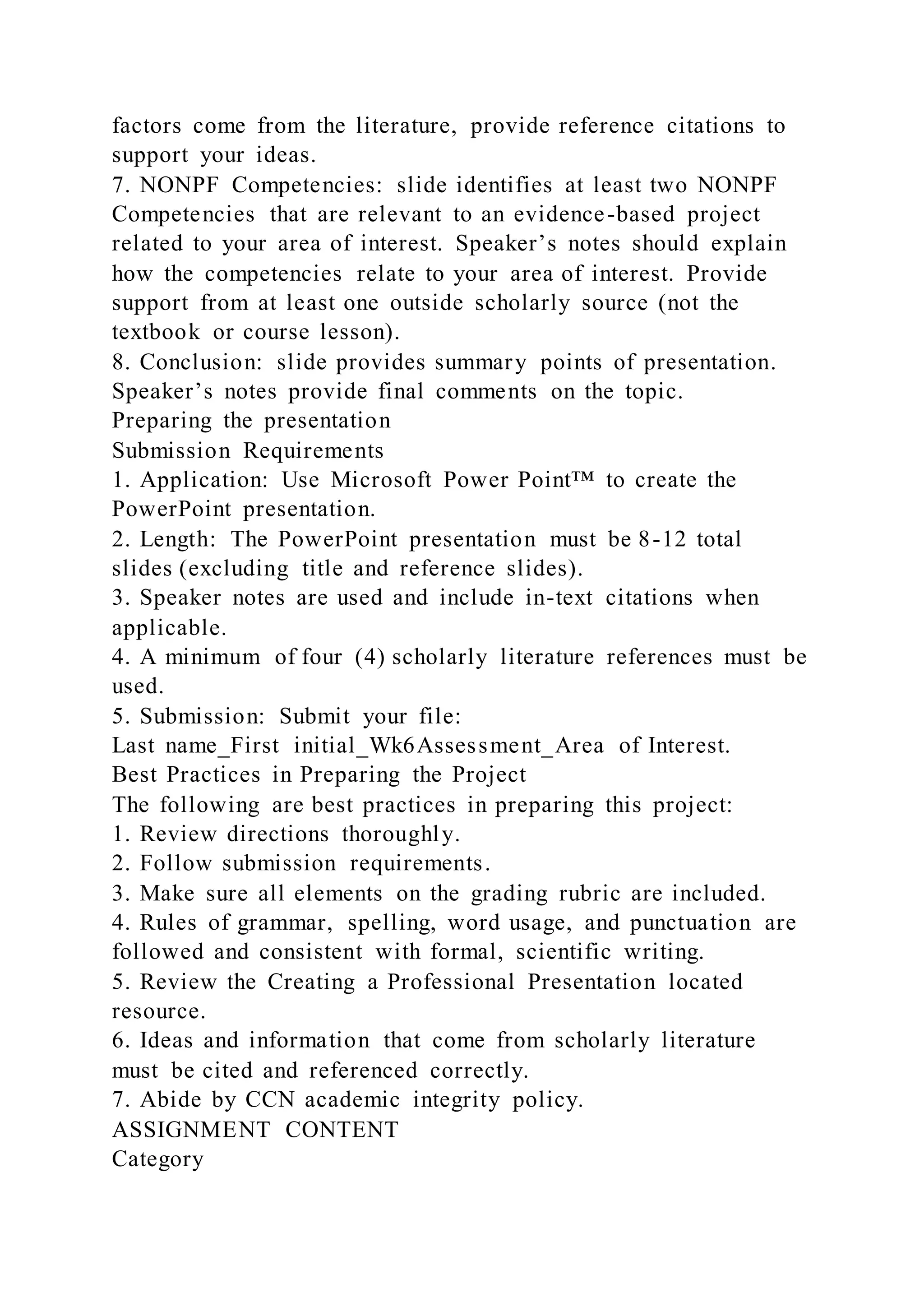 factors come from the literature, provide reference citations to
support your ideas.
7. NONPF Competencies: slide identifies at least two NONPF
Competencies that are relevant to an evidence-based project
related to your area of interest. Speaker’s notes should explain
how the competencies relate to your area of interest. Provide
support from at least one outside scholarly source (not the
textbook or course lesson).
8. Conclusion: slide provides summary points of presentation.
Speaker’s notes provide final comments on the topic.
Preparing the presentation
Submission Requirements
1. Application: Use Microsoft Power Point™ to create the
PowerPoint presentation. 
2. Length: The PowerPoint presentation must be 8-12 total
slides (excluding title and reference slides).  
3. Speaker notes are used and include in-text citations when
applicable.
4. A minimum of four (4) scholarly literature references must be
used.
5. Submission: Submit your file:
Last name_First initial_Wk6Assessment_Area of Interest.
Best Practices in Preparing the Project
The following are best practices in preparing this project:
1. Review directions thoroughly.
2. Follow submission requirements.
3. Make sure all elements on the grading rubric are included.
4. Rules of grammar, spelling, word usage, and punctuation are
followed and consistent with formal, scientific writing.
5. Review the Creating a Professional Presentation located
resource. 
6. Ideas and information that come from scholarly literature
must be cited and referenced correctly.
7. Abide by CCN academic integrity policy.
ASSIGNMENT CONTENT
Category
 