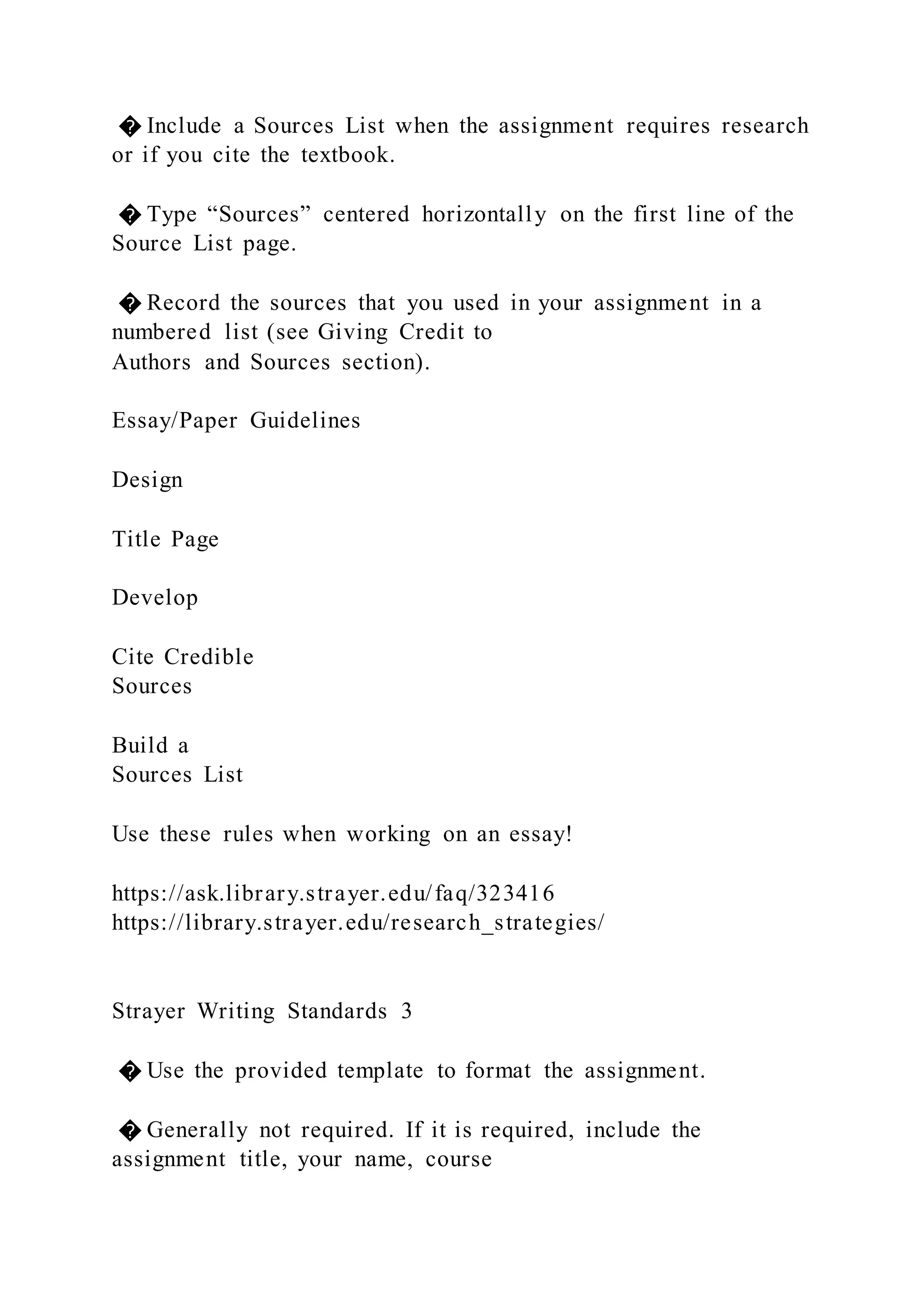 � Include a Sources List when the assignment requires research
or if you cite the textbook.
� Type “Sources” centered horizontally on the first line of the
Source List page.
� Record the sources that you used in your assignment in a
numbered list (see Giving Credit to
Authors and Sources section).
Essay/Paper Guidelines
Design
Title Page
Develop
Cite Credible
Sources
Build a
Sources List
Use these rules when working on an essay!
https://ask.library.strayer.edu/faq/323416
https://library.strayer.edu/research_strategies/
Strayer Writing Standards 3
� Use the provided template to format the assignment.
� Generally not required. If it is required, include the
assignment title, your name, course
 