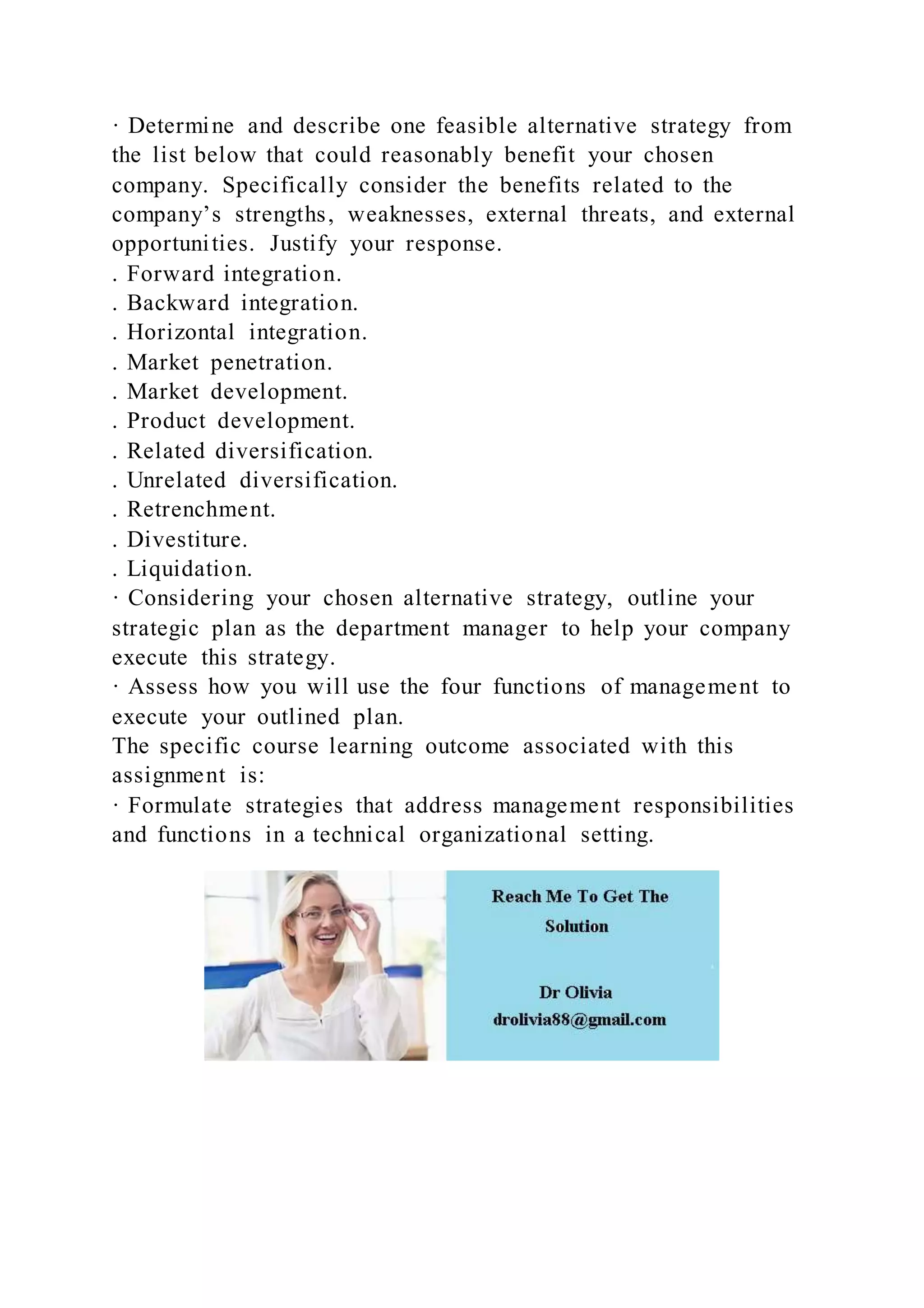 · Determine and describe one feasible alternative strategy from
the list below that could reasonably benefit your chosen
company. Specifically consider the benefits related to the
company’s strengths, weaknesses, external threats, and external
opportunities. Justify your response.
. Forward integration.
. Backward integration.
. Horizontal integration.
. Market penetration.
. Market development.
. Product development.
. Related diversification.
. Unrelated diversification.
. Retrenchment.
. Divestiture.
. Liquidation.
· Considering your chosen alternative strategy, outline your
strategic plan as the department manager to help your company
execute this strategy.
· Assess how you will use the four functions of management to
execute your outlined plan.
The specific course learning outcome associated with this
assignment is:
· Formulate strategies that address management responsibilities
and functions in a technical organizational setting.
 