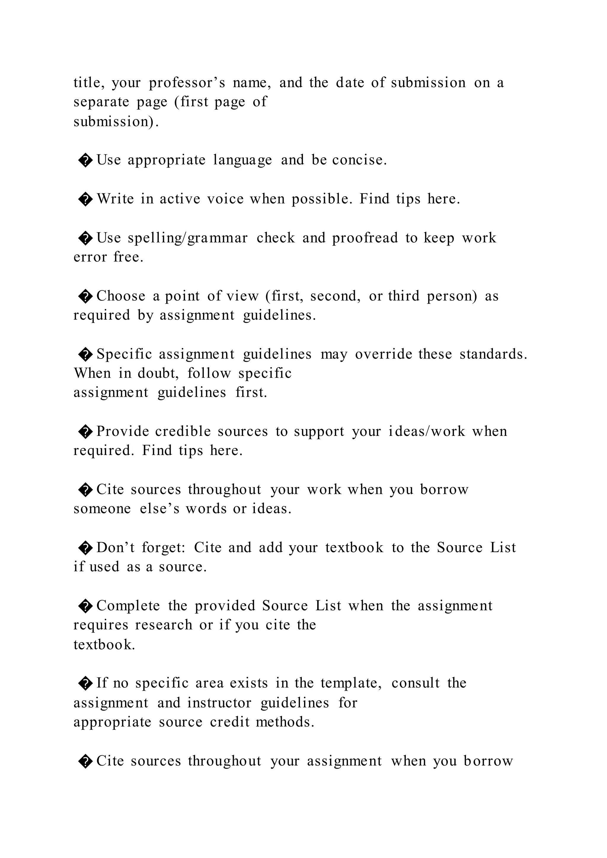 title, your professor’s name, and the date of submission on a
separate page (first page of
submission).
� Use appropriate language and be concise.
� Write in active voice when possible. Find tips here.
� Use spelling/grammar check and proofread to keep work
error free.
� Choose a point of view (first, second, or third person) as
required by assignment guidelines.
� Specific assignment guidelines may override these standards.
When in doubt, follow specific
assignment guidelines first.
� Provide credible sources to support your ideas/work when
required. Find tips here.
� Cite sources throughout your work when you borrow
someone else’s words or ideas.
� Don’t forget: Cite and add your textbook to the Source List
if used as a source.
� Complete the provided Source List when the assignment
requires research or if you cite the
textbook.
� If no specific area exists in the template, consult the
assignment and instructor guidelines for
appropriate source credit methods.
� Cite sources throughout your assignment when you borrow
 