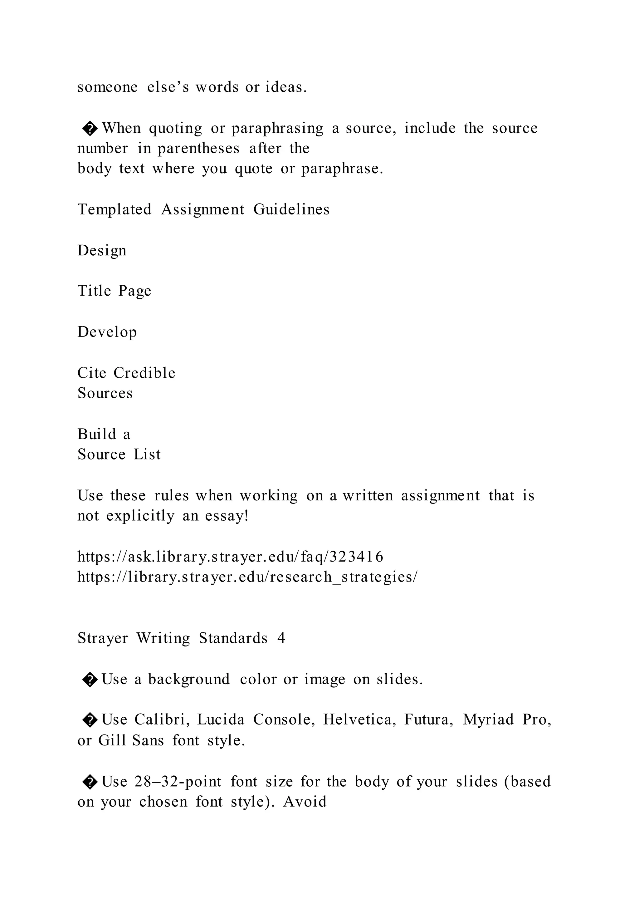 someone else’s words or ideas.
� When quoting or paraphrasing a source, include the source
number in parentheses after the
body text where you quote or paraphrase.
Templated Assignment Guidelines
Design
Title Page
Develop
Cite Credible
Sources
Build a
Source List
Use these rules when working on a written assignment that is
not explicitly an essay!
https://ask.library.strayer.edu/faq/323416
https://library.strayer.edu/research_strategies/
Strayer Writing Standards 4
� Use a background color or image on slides.
� Use Calibri, Lucida Console, Helvetica, Futura, Myriad Pro,
or Gill Sans font style.
� Use 28–32-point font size for the body of your slides (based
on your chosen font style). Avoid
 