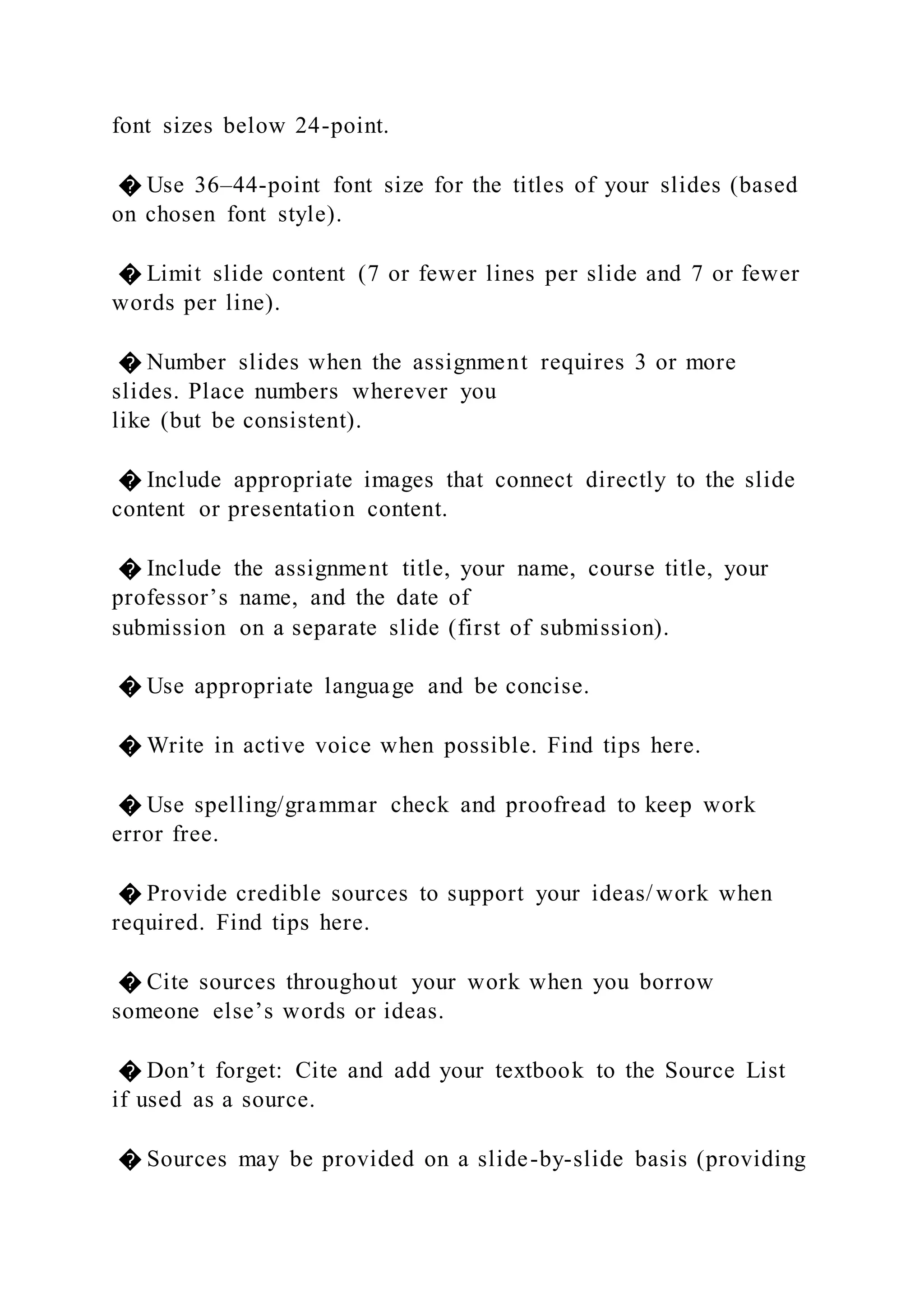 font sizes below 24-point.
� Use 36–44-point font size for the titles of your slides (based
on chosen font style).
� Limit slide content (7 or fewer lines per slide and 7 or fewer
words per line).
� Number slides when the assignment requires 3 or more
slides. Place numbers wherever you
like (but be consistent).
� Include appropriate images that connect directly to the slide
content or presentation content.
� Include the assignment title, your name, course title, your
professor’s name, and the date of
submission on a separate slide (first of submission).
� Use appropriate language and be concise.
� Write in active voice when possible. Find tips here.
� Use spelling/grammar check and proofread to keep work
error free.
� Provide credible sources to support your ideas/work when
required. Find tips here.
� Cite sources throughout your work when you borrow
someone else’s words or ideas.
� Don’t forget: Cite and add your textbook to the Source List
if used as a source.
� Sources may be provided on a slide-by-slide basis (providing
 