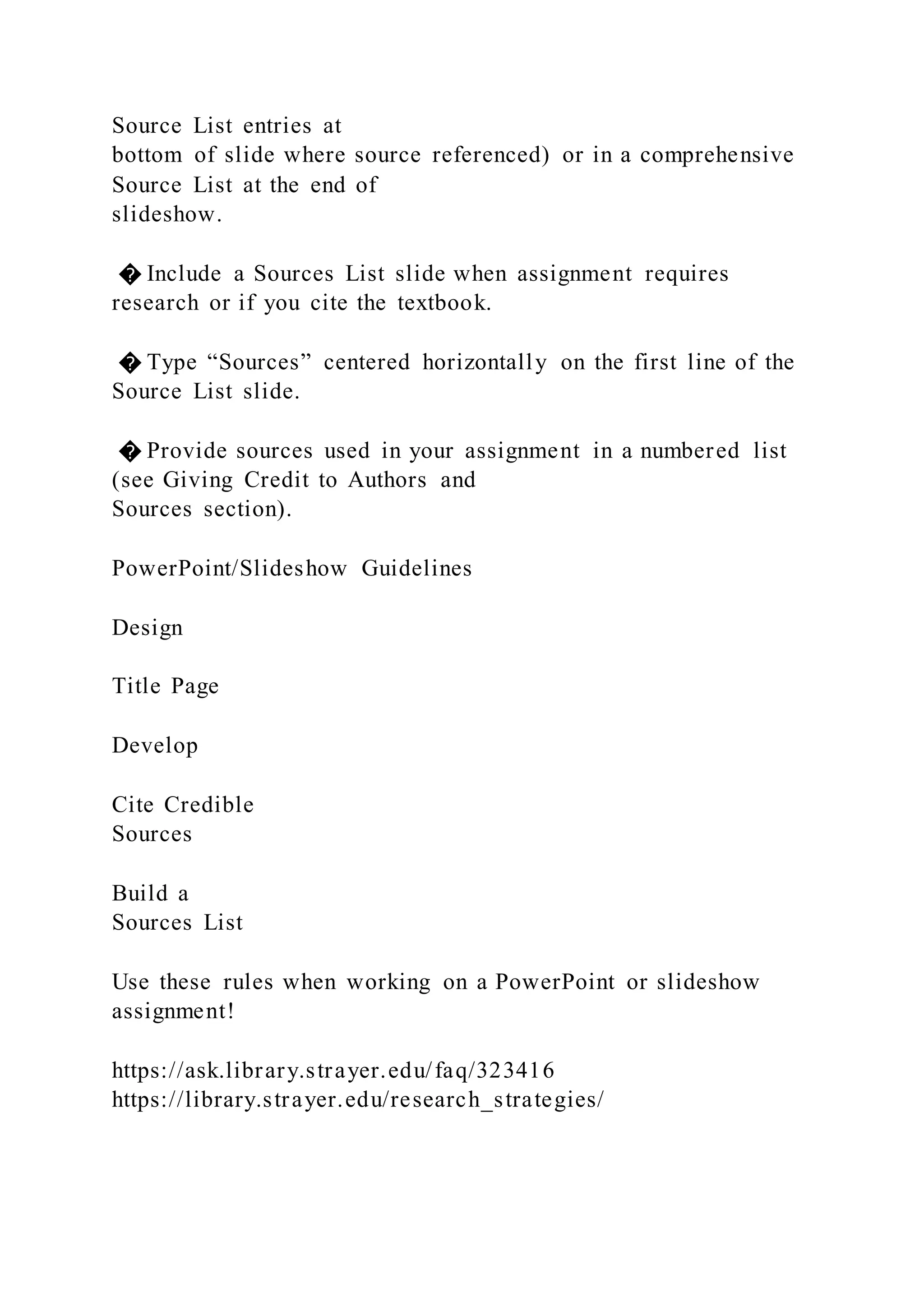 Source List entries at
bottom of slide where source referenced) or in a comprehensive
Source List at the end of
slideshow.
� Include a Sources List slide when assignment requires
research or if you cite the textbook.
� Type “Sources” centered horizontally on the first line of the
Source List slide.
� Provide sources used in your assignment in a numbered list
(see Giving Credit to Authors and
Sources section).
PowerPoint/Slideshow Guidelines
Design
Title Page
Develop
Cite Credible
Sources
Build a
Sources List
Use these rules when working on a PowerPoint or slideshow
assignment!
https://ask.library.strayer.edu/faq/323416
https://library.strayer.edu/research_strategies/
 