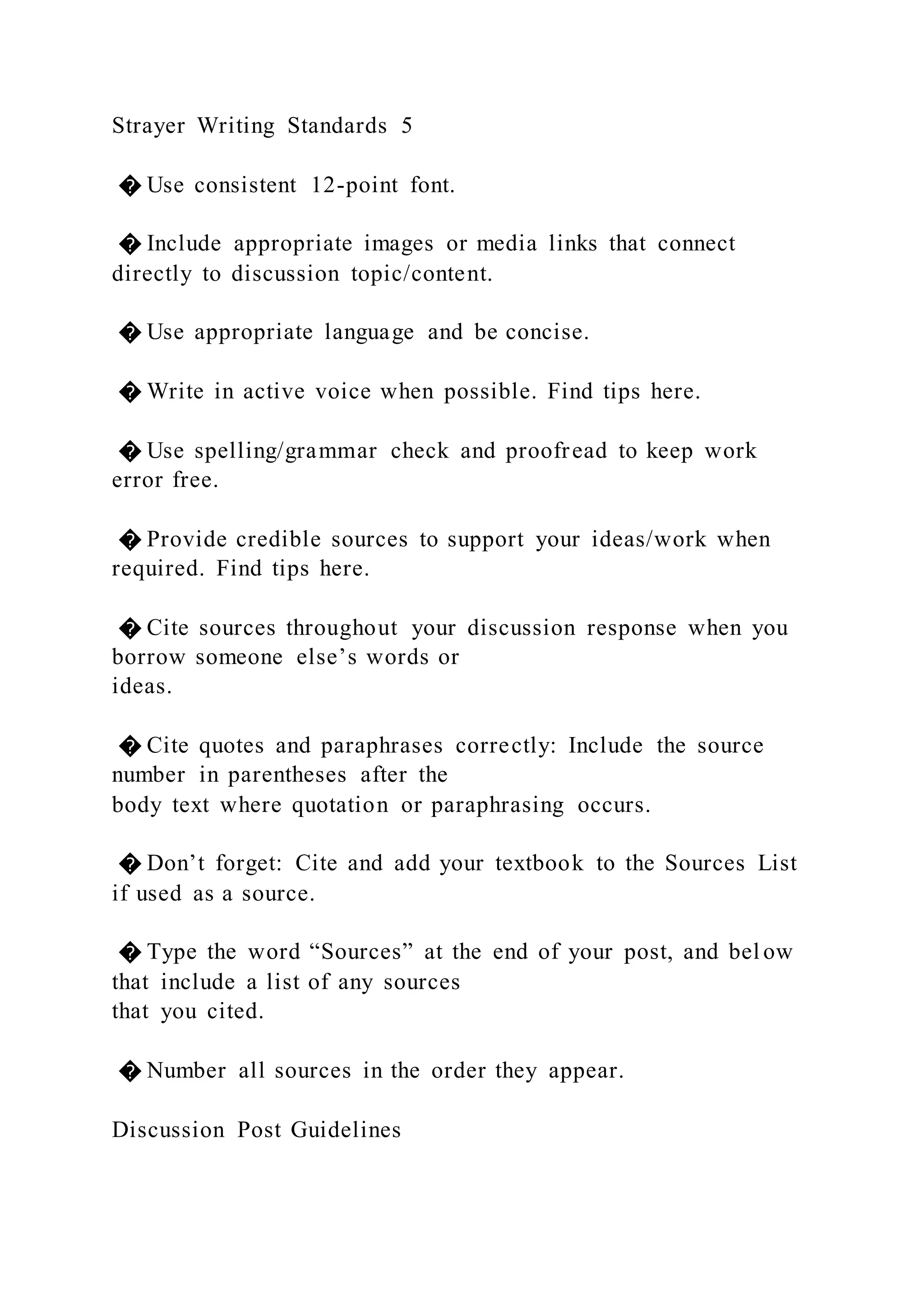 Strayer Writing Standards 5
� Use consistent 12-point font.
� Include appropriate images or media links that connect
directly to discussion topic/content.
� Use appropriate language and be concise.
� Write in active voice when possible. Find tips here.
� Use spelling/grammar check and proofread to keep work
error free.
� Provide credible sources to support your ideas/work when
required. Find tips here.
� Cite sources throughout your discussion response when you
borrow someone else’s words or
ideas.
� Cite quotes and paraphrases correctly: Include the source
number in parentheses after the
body text where quotation or paraphrasing occurs.
� Don’t forget: Cite and add your textbook to the Sources List
if used as a source.
� Type the word “Sources” at the end of your post, and bel ow
that include a list of any sources
that you cited.
� Number all sources in the order they appear.
Discussion Post Guidelines
 