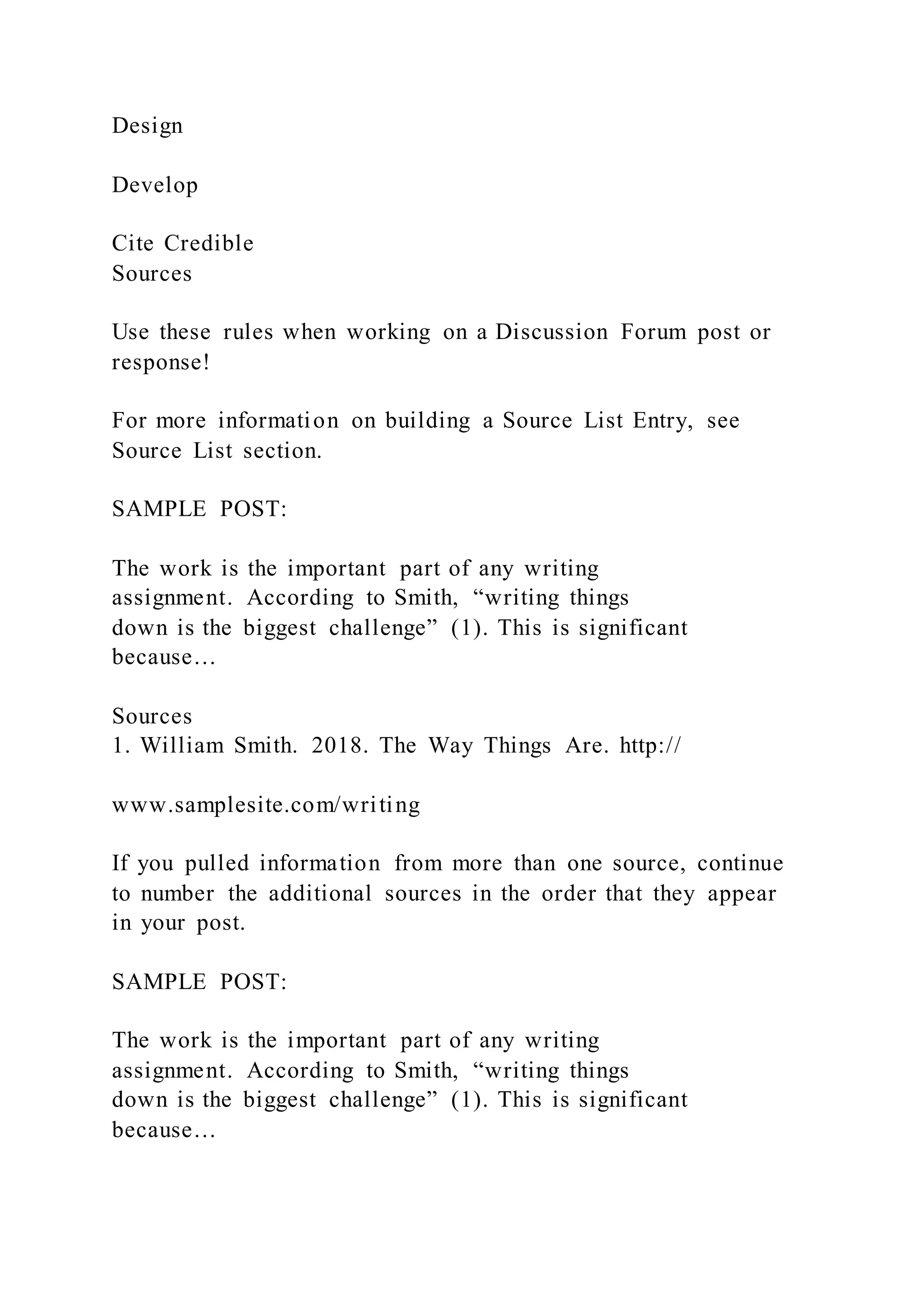 Design
Develop
Cite Credible
Sources
Use these rules when working on a Discussion Forum post or
response!
For more information on building a Source List Entry, see
Source List section.
SAMPLE POST:
The work is the important part of any writing
assignment. According to Smith, “writing things
down is the biggest challenge” (1). This is significant
because…
Sources
1. William Smith. 2018. The Way Things Are. http://
www.samplesite.com/writing
If you pulled information from more than one source, continue
to number the additional sources in the order that they appear
in your post.
SAMPLE POST:
The work is the important part of any writing
assignment. According to Smith, “writing things
down is the biggest challenge” (1). This is significant
because…
 