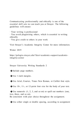 Communicating professionally and ethically is one of the
essential skill sets we can teach you at Strayer. The following
guidelines will ensure:
· Your writing is professional
· You avoid plagiarizing others, which is essential to writing
ethically
· You give credit to others in your work
Visit Strayer’s Academic Integrity Center for more information.
Winter 2019
https://pslogin.strayer.edu/?dest=academic-support/academic-
integrity-center
Strayer University Writing Standards 2
� Include page numbers.
� Use 1-inch margins.
� Use Arial, Courier, Times New Roman, or Calibri font style.
� Use 10-, 11-, or 12-point font size for the body of your text.
� Use numerals (1, 2, 3, and so on) or spell out numbers (one,
two, three, and so on).
Be consistent with your choice throughout the assignment.
� Use either single or double spacing, according to assignment
 