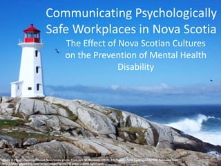 Communicating Psychologically
Safe Workplaces in Nova Scotia
The Effect of Nova Scotian Cultures
on the Prevention of Mental Health
Disability
Figure 1. Peggy’s Cove Lighthouse Nova Scotia photo. From Jack W. Fitzwater (2015). File Peggy’s Point Lighthouse [JPEG]. Retrieved from
http://www.imgwhoop.com/image/peggys-point/file-peggy-s-point-lighthouse
 