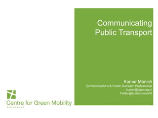 Communicating
Public Transport
Kumar Manish
Communications & Public Outreach Professional
kumar@cgm.org.in
Twitter@kumarmanish9
 
