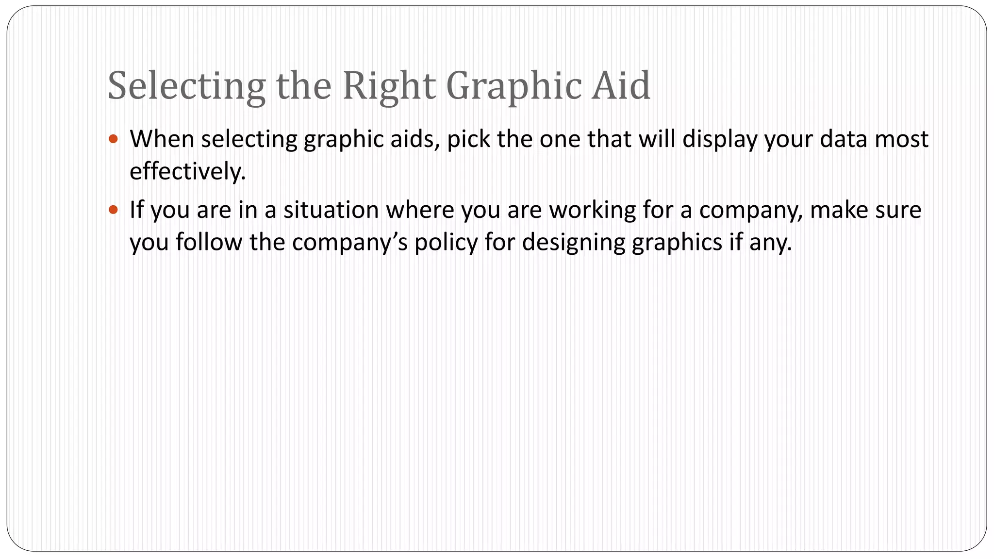 Selecting the Right Graphic Aid 
 When selecting graphic aids, pick the one that will display your data most 
effectively. 
 If you are in a situation where you are working for a company, make sure 
you follow the company’s policy for designing graphics if any. 
 