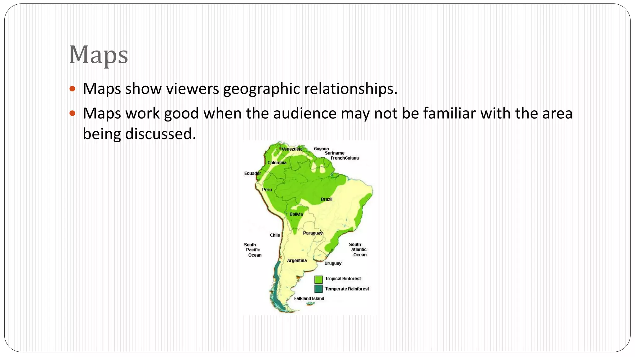 Maps 
 Maps show viewers geographic relationships. 
 Maps work good when the audience may not be familiar with the area 
being discussed. 
 