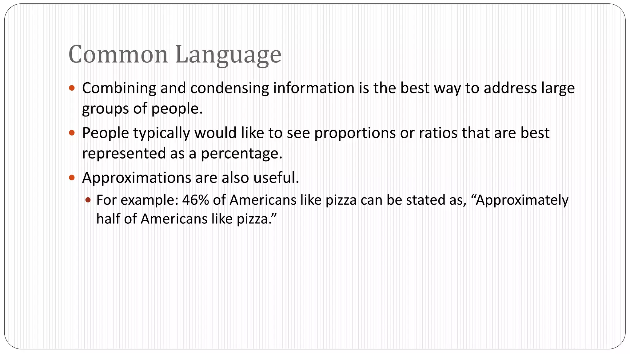 Common Language 
 Combining and condensing information is the best way to address large 
groups of people. 
 People typically would like to see proportions or ratios that are best 
represented as a percentage. 
 Approximations are also useful. 
 For example: 46% of Americans like pizza can be stated as, “Approximately 
half of Americans like pizza.” 
 