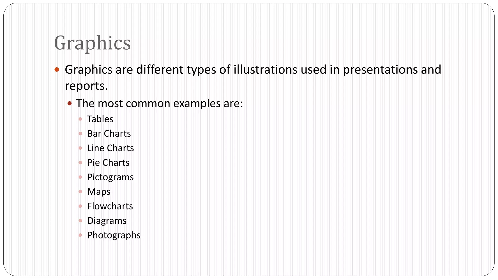 Graphics 
 Graphics are different types of illustrations used in presentations and 
reports. 
 The most common examples are: 
 Tables 
 Bar Charts 
 Line Charts 
 Pie Charts 
 Pictograms 
 Maps 
 Flowcharts 
 Diagrams 
 Photographs 
 
