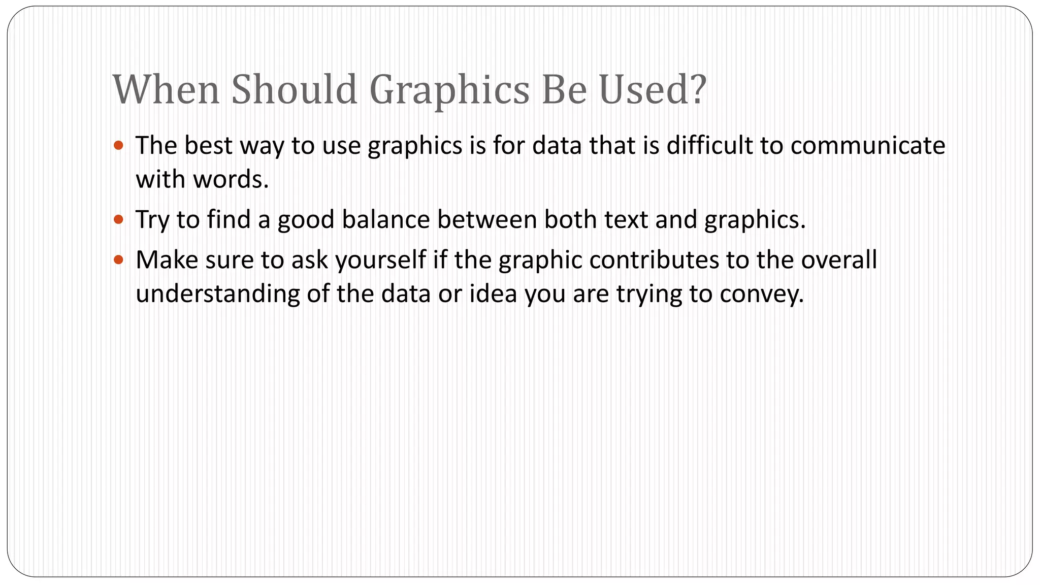 When Should Graphics Be Used? 
 The best way to use graphics is for data that is difficult to communicate 
with words. 
 Try to find a good balance between both text and graphics. 
 Make sure to ask yourself if the graphic contributes to the overall 
understanding of the data or idea you are trying to convey. 
 
