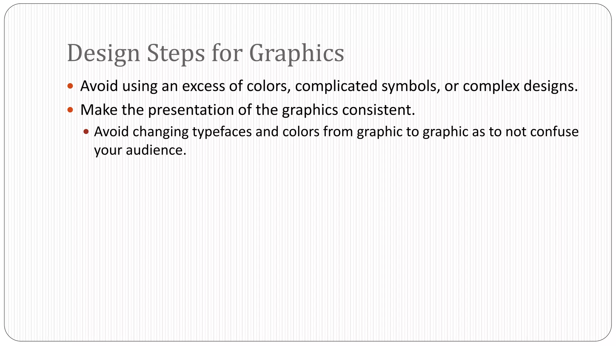 Design Steps for Graphics 
 Avoid using an excess of colors, complicated symbols, or complex designs. 
 Make the presentation of the graphics consistent. 
 Avoid changing typefaces and colors from graphic to graphic as to not confuse 
your audience. 
 