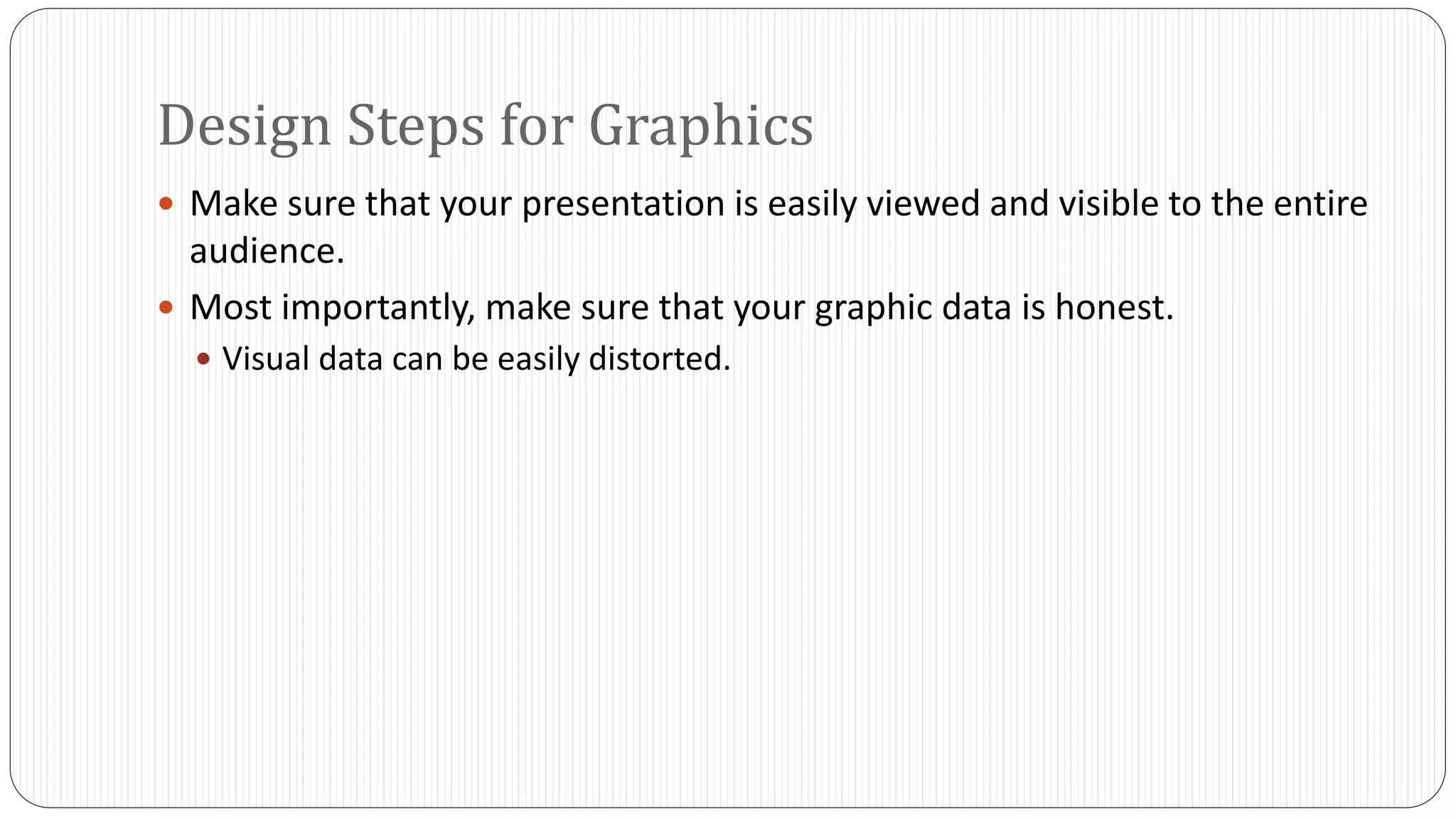 Design Steps for Graphics 
 Make sure that your presentation is easily viewed and visible to the entire 
audience. 
 Most importantly, make sure that your graphic data is honest. 
 Visual data can be easily distorted. 
 