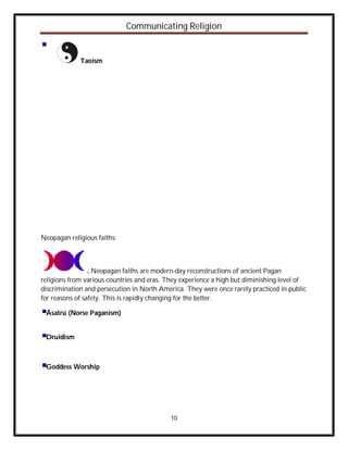 Communicating Religion


             Taoism




Neopagan religious faiths:



               1  Neopagan faiths are modern-day reconstructions of ancient Pagan
religions from various countries and eras. They experience a high but diminishing level of
discrimination and persecution in North America. They were once rarely practiced in public
for reasons of safety. This is rapidly changing for the better.

 Ásatrú (Norse Paganism)


 Druidism



 Goddess Worship




                                            10
 