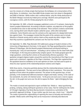 Communicating Religion

over the remains of a Hindu temple that had been the birthplace of a reincarnation of the
deity Rama. In retaliation, more than 6000 Hindu temples were torn down in Bangladesh
and 3000 in Pakistan. While neither side is without blame, only the Hindu destruction of
the Barbri Mosque received any Indian press coverage. Muslims were portrayed as the
courageous victims, with the Hindus playing the role of villain.

On September 30, 2005, a Danish newspaper published a series of 12 cartoons, featuring the
Islamic prophet Muhammad. According to Muslim tradition, any depiction of the prophet
is considered too close to idol worship to be tolerated. These cartoons created a world-wide
crisis, during which some Muslim leaders called for peace, while other demanded
retribution. Some Muslims also saw the cartoons as the expression of a deeply-held media
bias against Islam. The newspaper insisted that the point of the cartoons was to include
Muslims in Danish society and to satirize Islam as they would any other religion. More
than fifty countries re-published the cartoons over the next few months.

On September 12, 2006, Pope Benedict XVI addressed a group of student scholars at the
University of Regensburg in Germany. In the speech, the Pope quoted Byzantine emperor
Manuel II Paleologus, that the Muslim prophet Muhammad contributed nothing to
humanity but “only evil and inhuman”, including a call to violence for the Islam faith (Qtd
in Ratzinger). In the long and academically complex speech, the media grasped upon the
single quotation, centering their articles on the potentially offensive quotation. This
quotation enraged religious leaders around the world at the insensitivity of the Pope to even
quote such a statement, regardless of the Pope’s intentions. The Pope later explained that
the quotation bared no semblance to his own opinion on Islam, but had used to quote to
show his clear rejection of the relationship between violence and religion.

With these stories, it becomes painfully obvious that the relationship between media and
religion is problematic. The two seem to have difficulty in their coexistence. This raises the
question of from where the problem stemmed. The answer to this question lays, at least
partially, in the fundamental difference between religion and media, namely, in the clash of
fact and beliefs. As writer Jim Stentzel wrote, “In the press one turns over a rock to expose
the dirt; in the pulpit one turns over the dirt to expose the Rock.” (qtd in Bridging the Gap,
10)

The media is trained and expected to report verifiable fact. Media is, “about questioning,
probing, verifying, taking nothing for granted or at face value. Not for nothing has the motto
of Chicago's legendary City News Bureau become renowned as a summation of the
journalist's approach to things: ‘If your mother says she loves you, check it out.’” (Wycliff)
The media is granted the responsibility of reporting the news as factually and honestly as
possible. Media works with things that can be measured or rationally described and

                                              14
 