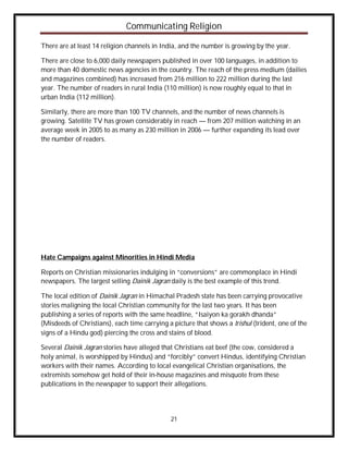 Communicating Religion

There are at least 14 religion channels in India, and the number is growing by the year.

There are close to 6,000 daily newspapers published in over 100 languages, in addition to
more than 40 domestic news agencies in the country. The reach of the press medium (dailies
and magazines combined) has increased from 216 million to 222 million during the last
year. The number of readers in rural India (110 million) is now roughly equal to that in
urban India (112 million).

Similarly, there are more than 100 TV channels, and the number of news channels is
growing. Satellite TV has grown considerably in reach — from 207 million watching in an
average week in 2005 to as many as 230 million in 2006 — further expanding its lead over
the number of readers.




Hate Campaigns against Minorities in Hindi Media

Reports on Christian missionaries indulging in “conversions” are commonplace in Hindi
newspapers. The largest selling Dainik Jagran daily is the best example of this trend.

The local edition of Dainik Jagran in Himachal Pradesh state has been carrying provocative
stories maligning the local Christian community for the last two years. It has been
publishing a series of reports with the same headline, “Isaiyon ka gorakh dhanda”
(Misdeeds of Christians), each time carrying a picture that shows a trishul (trident, one of the
signs of a Hindu god) piercing the cross and stains of blood.

Several Dainik Jagran stories have alleged that Christians eat beef (the cow, considered a
holy animal, is worshipped by Hindus) and “forcibly” convert Hindus, identifying Christian
workers with their names. According to local evangelical Christian organisations, the
extremists somehow get hold of their in-house magazines and misquote from these
publications in the newspaper to support their allegations.




                                              21
 
