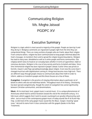 Communicating Religion




                       Communicating Religion
                             Ms. Megha Jaiswal
                                    PGDPC XV


                            Executive Summary
Religion is a topic which is most sacred to majority of the people. People are born by it and
they die by it. Religious sentiments are ingrained in people right from the time they can
comprehend things. There are many sections of people who are frantic about their religion.
From centuries before, religion has been communicated to keep people informed about the
God’s messages, to transform them and to spread the religion beyond boundaries. Religion
has lead to many wars, bloodshed as well as it unites people and forms communities. Our
religious belief raises its head on an everyday basis whether in terms of superstition, habit or
conscious decisions. Religion is the crux of any society and forms its beliefs and ideas. Since
time immemorial religion has been injected in people’s blood. Earlier times saw priests or
hermits, maulvi’s and Pope spreading knowledge about religion. Even now the scene hasn’t
changed much but with digitalization coming in, things have become more high tech. There
are different ways through people choose to communicate about their faith in order to
inform, address or transform people and this thesis focuses on a few of those.

Evangelism- Evangelism is the practice of relaying information about a particular set of
beliefs to others who do not hold those beliefs. Throughout most of its history, Christianity
has been spread evangelistically, though the extent of evangelism has varied significantly
between Christian communities, and denominations.

Music- At its most basic level, gospel music is sacred music. It is a unique phenomenon of
Americana which had its earliest iterations toward the end of the nineteenth century. It is
folk music which suggests that it and its secular counterparts are greatly influenced by each
other. Just as much of the contemporary gospel music of today sounds like R & B and Hip-
Hop, so did most of the early gospel music sound like the Blues. Gospel, meaning "good
news," derived its name from it close connection with the gospels (books in the New
Testament).

                                               1
 