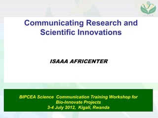 Communicating Research and
     Scientific Innovations


            ISAAA AFRICENTER




BIPCEA Science Communication Training Workshop for
               Bio-Innovate Projects
           3-4 July 2012, Kigali, Rwanda
 