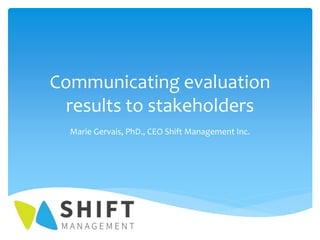 Communicating evaluation
results to stakeholders
Marie Gervais, PhD., CEO Shift Management Inc.
 