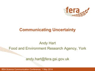 Communicating Uncertainty
Andy Hart
Food and Environment Research Agency, York
andy.hart@fera.gsi.gov.uk
BSA Science Communication Conference, 1 May 2014
 