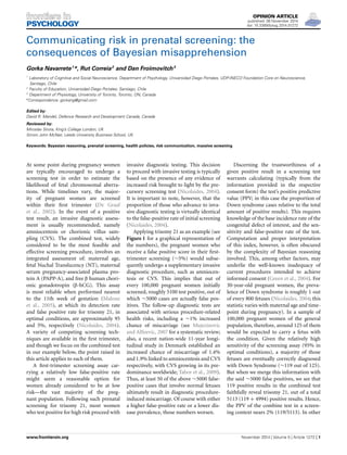 OPINION ARTICLE
published: 06 November 2014
doi: 10.3389/fpsyg.2014.01272
Communicating risk in prenatal screening: the
consequences of Bayesian misapprehension
Gorka Navarrete1
*, Rut Correia2
and Dan Froimovitch3
1
Laboratory of Cognitive and Social Neuroscience, Department of Psychology, Universidad Diego Portales, UDP-INECO Foundation Core on Neuroscience,
Santiago, Chile
2
Faculty of Education, Universidad Diego Portales, Santiago, Chile
3
Department of Physiology, University of Toronto, Toronto, ON, Canada
*Correspondence: gorkang@gmail.com
Edited by:
David R. Mandel, Defence Research and Development Canada, Canada
Reviewed by:
Miroslav Sirota, King’s College London, UK
Simon John McNair, Leeds University Business School, UK
Keywords: Bayesian reasoning, prenatal screening, health policies, risk communication, massive screening
At some point during pregnancy women
are typically encouraged to undergo a
screening test in order to estimate the
likelihood of fetal chromosomal aberra-
tions. While timelines vary, the major-
ity of pregnant women are screened
within their ﬁrst trimester (De Graaf
et al., 2002). In the event of a positive
test result, an invasive diagnostic assess-
ment is usually recommended, namely
amniocentesis or chorionic villus sam-
pling (CVS). The combined test, widely
considered to be the most feasible and
effective screening procedure, involves an
integrated assessment of: maternal age,
fetal Nuchal Translucency (NT), maternal
serum pregnancy-associated plasma pro-
tein A (PAPP-A), and free β human chori-
onic gonadotropin (β-hCG). This assay
is most reliable when performed nearest
to the 11th week of gestation (Malone
et al., 2005), at which its detection rate
and false positive rate for trisomy 21, in
optimal conditions, are approximately 95
and 5%, respectively (Nicolaides, 2004).
A variety of competing screening tech-
niques are available in the ﬁrst trimester,
and though we focus on the combined test
in our example below, the point raised in
this article applies to each of them.
A ﬁrst-trimester screening assay car-
rying a relatively low false-positive rate
might seem a reasonable option for
women already considered to be at low
risk—the vast majority of the preg-
nant population. Following such prenatal
screening for trisomy 21, most women
who test positive for high risk proceed with
invasive diagnostic testing. This decision
to proceed with invasive testing is typically
based on the presence of any evidence of
increased risk brought to light by the pre-
cursory screening test (Nicolaides, 2004).
It is important to note, however, that the
proportion of those who advance to inva-
sive diagnostic testing is virtually identical
to the false-positive rate of initial screening
(Nicolaides, 2004).
Applying trisomy 21 as an example (see
Figure 1 for a graphical representation of
the numbers), the pregnant women who
receive a false positive score in their ﬁrst-
trimester screening (∼5%) would subse-
quently undergo a supplementary invasive
diagnostic procedure, such as amniocen-
tesis or CVS. This implies that out of
every 100,000 pregnant women initially
screened, roughly 5100 test positive, out of
which ∼5000 cases are actually false pos-
itives. The follow-up diagnostic tests are
associated with serious procedure-related
health risks, including a ∼1% increased
chance of miscarriage (see Mujezinovic
and Alﬁrevic, 2007 for a systematic review;
also, a recent nation-wide 11-year longi-
tudinal study in Denmark established an
increased chance of miscarriage of 1.4%
and 1.9% linked to amniocentesis and CVS
respectively, with CVS growing in its pre-
dominance worldwide; Tabor et al., 2009).
Thus, at least 50 of the above ∼5000 false-
positive cases that involve normal fetuses
ultimately result in diagnostic procedure-
induced miscarriage. Of course with either
a higher false-positive rate or a lower dis-
ease prevalence, those numbers worsen.
Discerning the trustworthiness of a
given positive result in a screening test
warrants calculating (typically from the
information provided in the respective
consent form) the test’s positive predictive
value (PPV; in this case the proportion of
Down syndrome cases relative to the total
amount of positive results). This requires
knowledge of the base incidence rate of the
congenital defect of interest, and the sen-
sitivity and false-positive rate of the test.
Computation and proper interpretation
of this index, however, is often obscured
by the complexity of Bayesian reasoning
involved. This, among other factors, may
underlie the well-known inadequacy of
current procedures intended to achieve
informed consent (Green et al., 2004). For
30-year-old pregnant women, the preva-
lence of Down syndrome is roughly 1 out
of every 800 fetuses (Nicolaides, 2004; this
statistic varies with maternal age and time-
point during pregnancy). In a sample of
100,000 pregnant women of the general
population, therefore, around 125 of them
would be expected to carry a fetus with
the condition. Given the relatively high
sensitivity of the screening assay (95% in
optimal conditions), a majority of those
fetuses are eventually correctly diagnosed
with Down Syndrome (∼119 out of 125).
But when we merge this information with
the said ∼5000 false positives, we see that
119 positive results in the combined test
faithfully reveal trisomy 21, out of a total
5113 (119 + 4994) positive results. Hence,
the PPV of the combine test in a screen-
ing context nears 2% (119/5113). In other
www.frontiersin.org November 2014 | Volume 5 | Article 1272 | 1
 