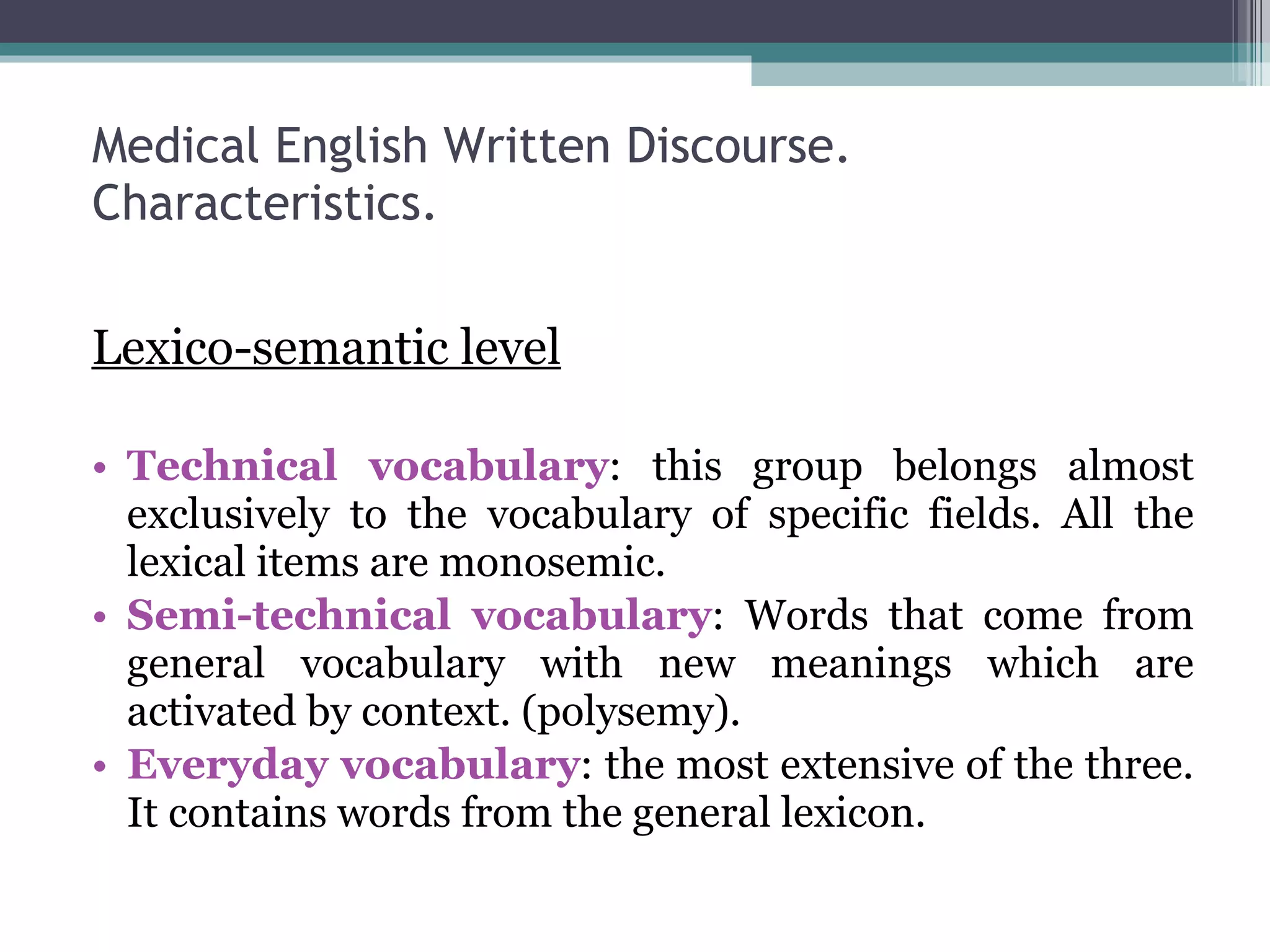 Medical English Written Discourse. Characteristics. Lexico-semantic level Technical vocabulary : this group belongs almost exclusively to the vocabulary of specific fields. All the lexical items are monosemic. Semi-technical vocabulary : Words that come from general vocabulary with new meanings which are activated by context. (polysemy). Everyday vocabulary : the most extensive of the three. It contains words from the general lexicon. 