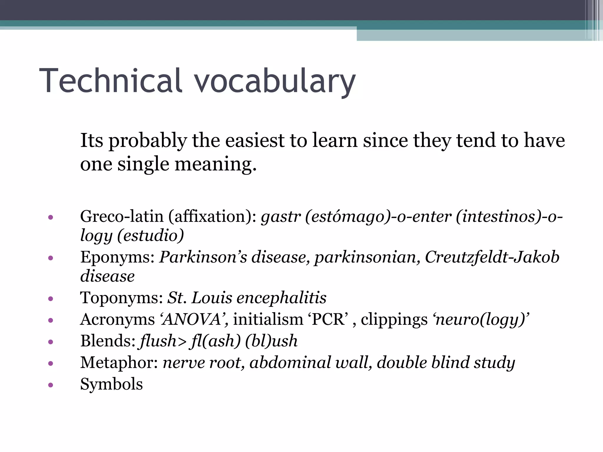 Technical vocabulary Its probably the easiest to learn since they tend to have one single meaning. Greco-latin (affixation):  gastr (estómago)-o-enter (intestinos)-o-logy (estudio) Eponyms:  Parkinson’s disease, parkinsonian, Creutzfeldt-Jakob disease Toponyms:  St. Louis encephalitis Acronyms  ‘ANOVA’,  initialism ‘PCR’ , clippings  ‘neuro(logy)’ Blends:  flush> fl(ash) (bl)ush Metaphor:  nerve root, abdominal wall, double blind study Symbols 