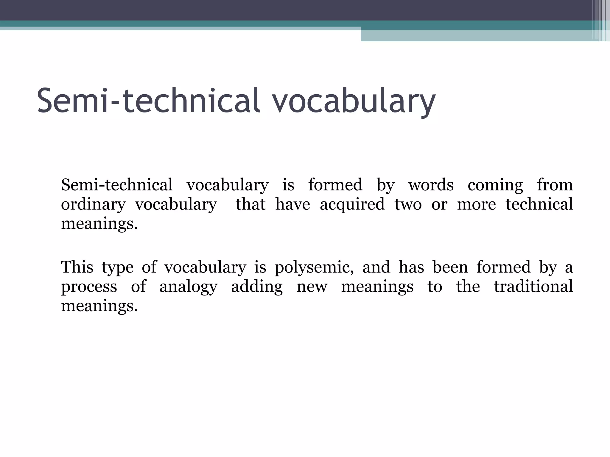 Semi-technical vocabulary Semi-technical vocabulary is formed by words coming from ordinary vocabulary  that have acquired two or more technical meanings.  This type of vocabulary is polysemic, and has been formed by a process of analogy adding new meanings to the traditional meanings. 