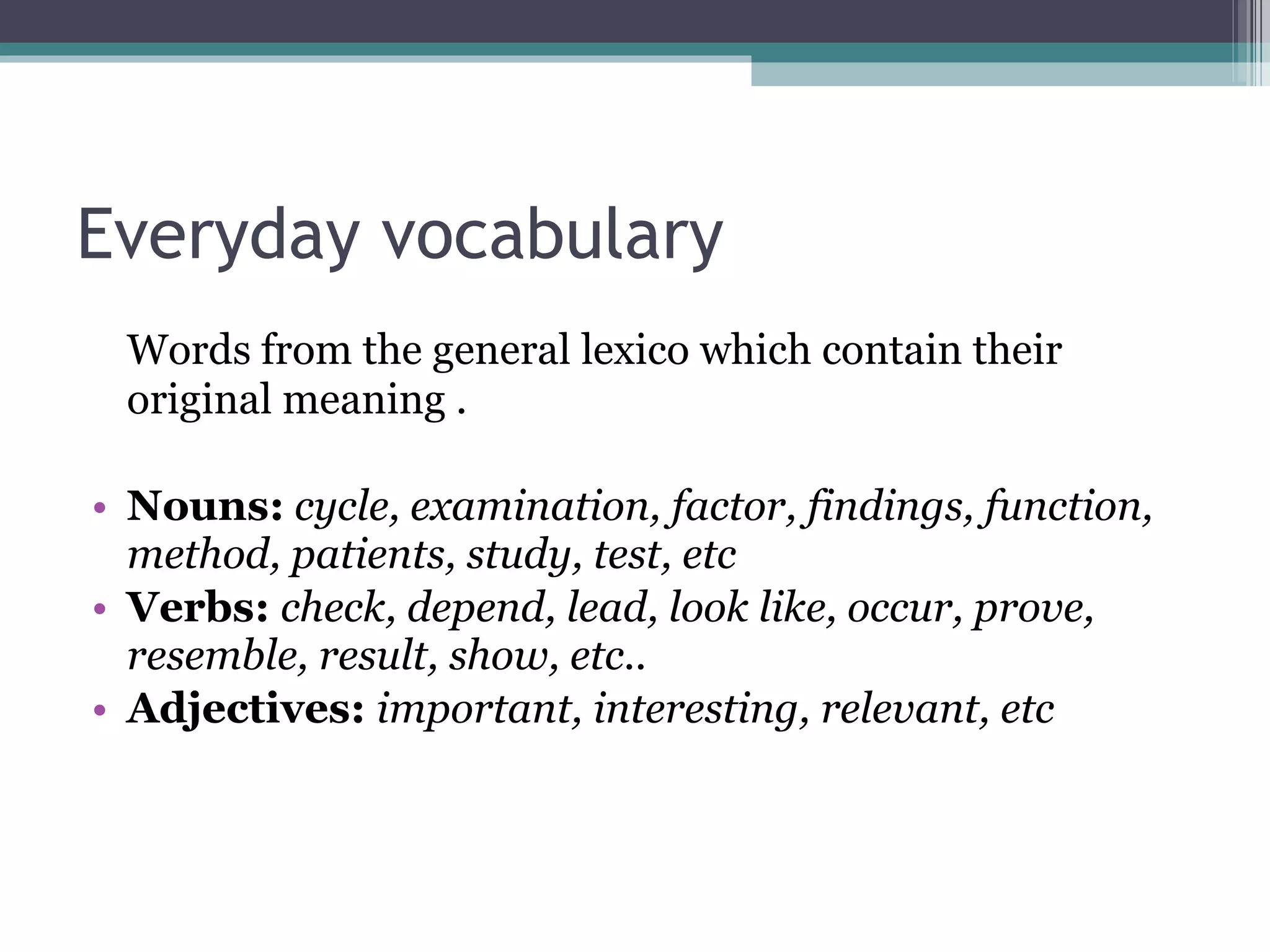 Everyday vocabulary Words from the general lexico which contain their original meaning . Nouns:   cycle, examination, factor, findings, function, method, patients, study, test, etc Verbs:  check, depend, lead, look like, occur, prove, resemble, result, show, etc.. Adjectives:   important, interesting, relevant, etc 