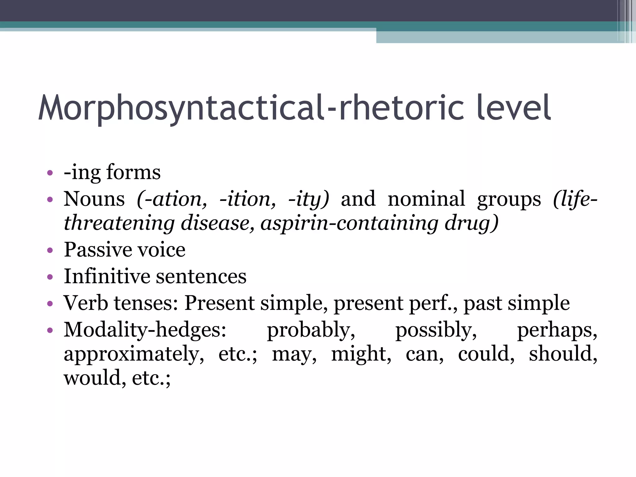 Morphosyntactical-rhetoric level -ing forms Nouns  (-ation, -ition, -ity)  and nominal groups  (life-threatening disease, aspirin-containing drug) Passive voice  Infinitive sentences Verb tenses: Present simple, present perf., past simple Modality-hedges: probably, possibly, perhaps, approximately, etc.; may, might, can, could, should, would, etc.;  