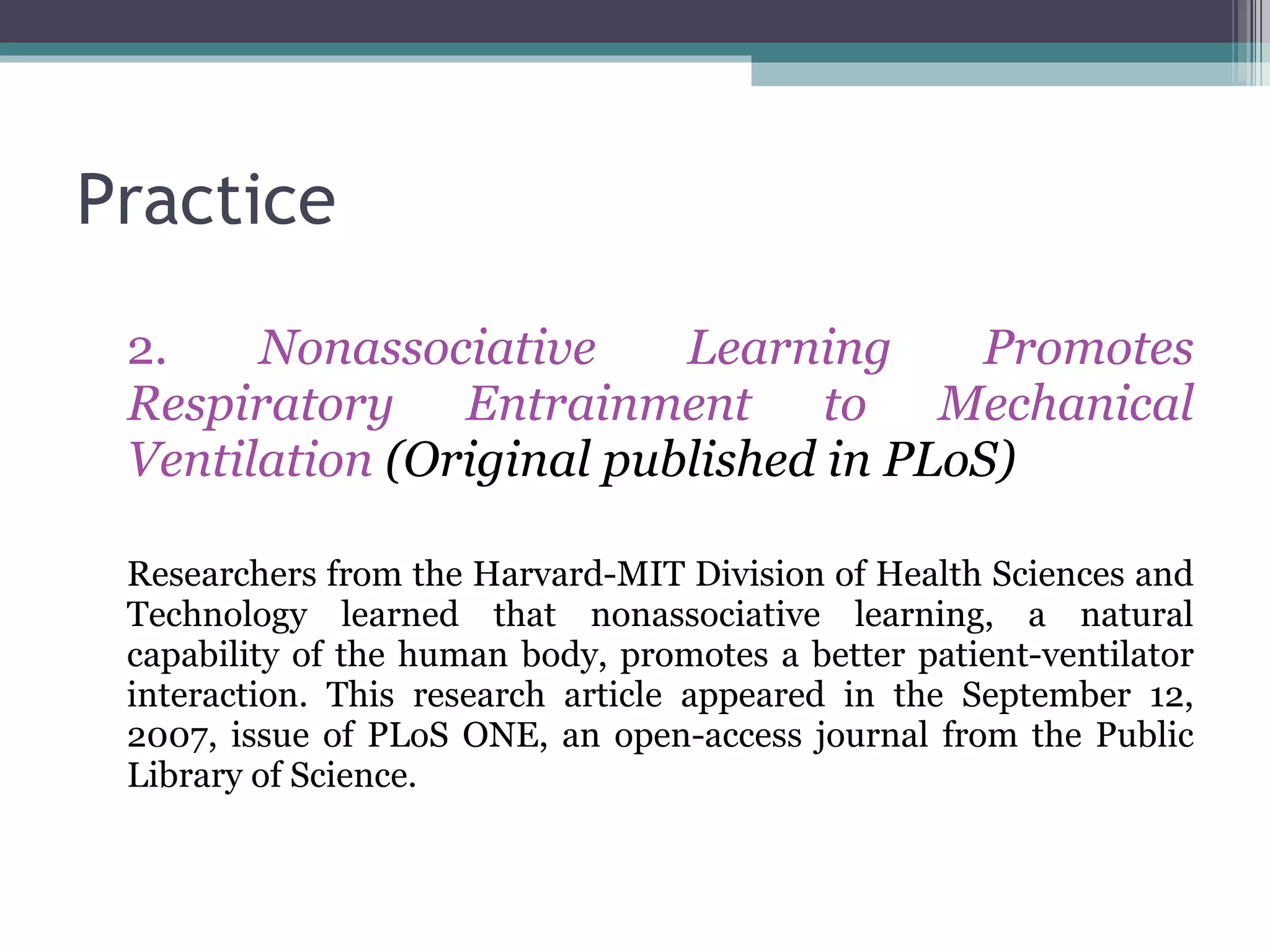 Practice 2.  Nonassociative Learning Promotes Respiratory Entrainment to Mechanical Ventilation  (Original published in PLoS) Researchers from the Harvard-MIT Division of Health Sciences and Technology learned that nonassociative learning, a natural capability of the human body, promotes a better patient-ventilator interaction. This research article appeared in the September 12, 2007, issue of PLoS ONE, an open-access journal from the Public Library of Science. 