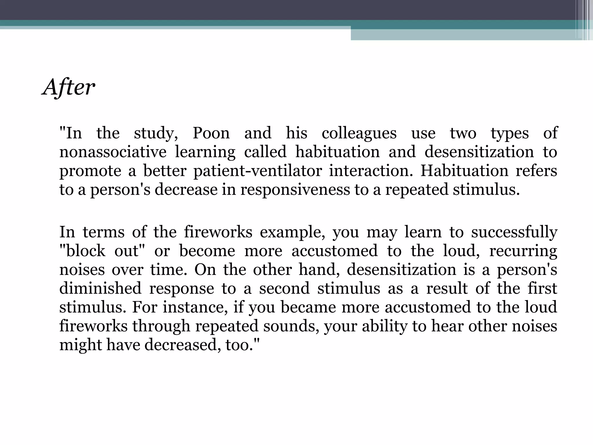 After "In the study, Poon and his colleagues use two types of nonassociative learning called habituation and desensitization to promote a better patient-ventilator interaction. Habituation refers to a person's decrease in responsiveness to a repeated stimulus.  In terms of the fireworks example, you may learn to successfully "block out" or become more accustomed to the loud, recurring noises over time. On the other hand, desensitization is a person's diminished response to a second stimulus as a result of the first stimulus. For instance, if you became more accustomed to the loud fireworks through repeated sounds, your ability to hear other noises might have decreased, too." 