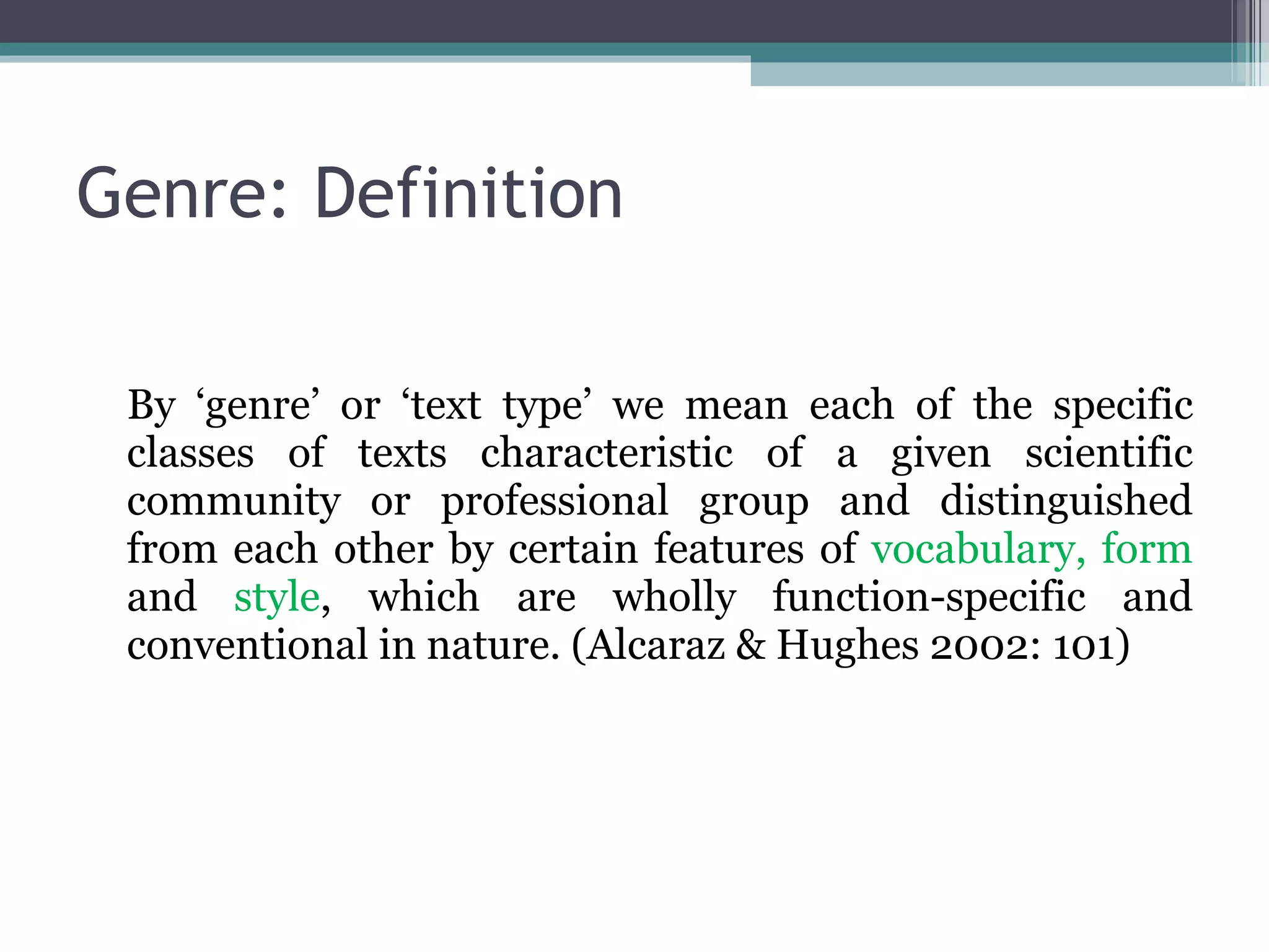 Genre: Definition By ‘genre’ or ‘text type’ we mean each of the specific classes of texts characteristic of a given scientific community or professional group and distinguished from each other by certain features of  vocabulary, form  and  style , which are wholly function-specific and conventional in nature.  (Alcaraz & Hughes 2002: 101) 