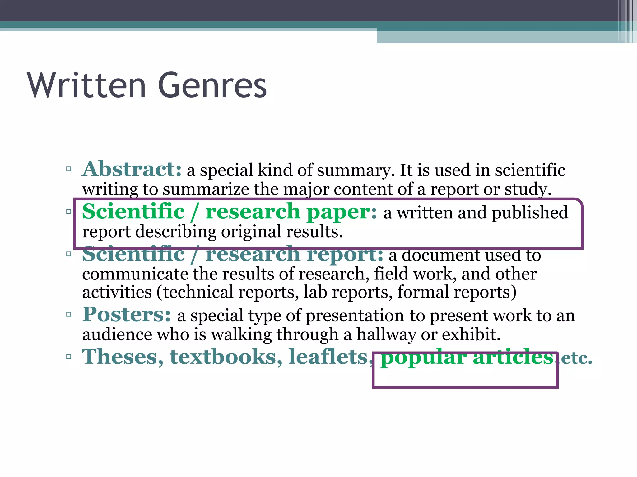 Written Genres Abstract:   a  special kind of summary. It is used in scientific writing to summarize the major content of a report or study.   Scientific / research paper :  a w ritten and published report describing original results.  Scientific / research report:   a document used  to communicate the results of research, field work, and other activities  ( technical reports, lab reports, formal reports)  Posters:  a special type of presentation   to present work to an audience who is walking through a hallway or exhibit.   Theses, textbooks, leaflets,  popular articles , etc. 