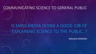 IS MASS MEDIA DOING A GOOD JOB OF
EXPLAINING SCIENCE TO THE PUBLIC..?
MALAKA RODRIGO
COMMUNICATING SCIENCE TO GENERAL PUBLIC
 