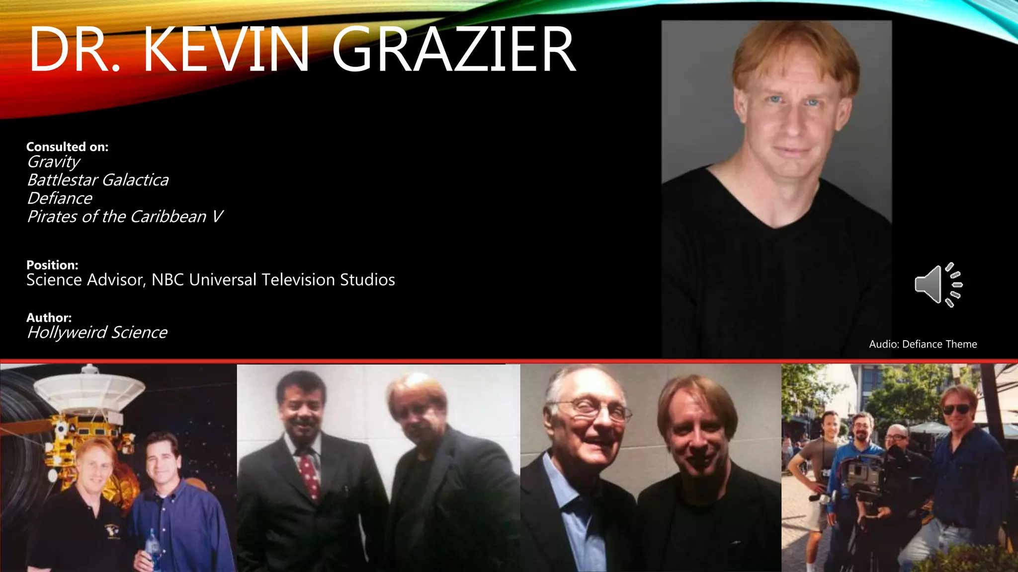 DR. KEVIN GRAZIER
Consulted on:
Gravity
Battlestar Galactica
Defiance
Pirates of the Caribbean V
Position:
Science Advisor, NBC Universal Television Studios
Author:
Hollyweird Science
Audio: Defiance Theme
 