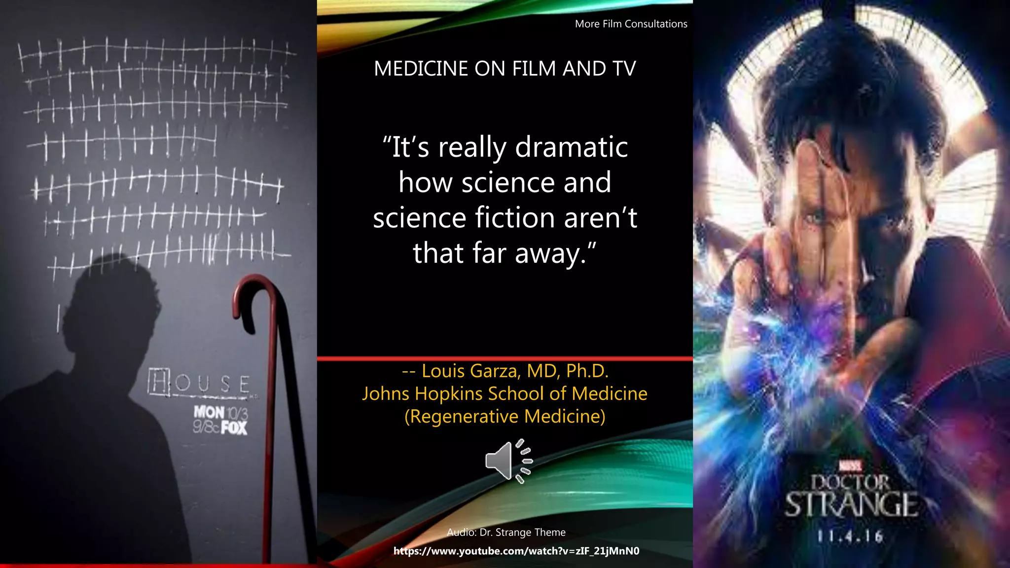 MEDICINE ON FILM AND TV
-- Louis Garza, MD, Ph.D.
Johns Hopkins School of Medicine
(Regenerative Medicine)
https://www.youtube.com/watch?v=zIF_21jMnN0
“It’s really dramatic
how science and
science fiction aren’t
that far away.”
More Film Consultations
Audio: Dr. Strange Theme
 