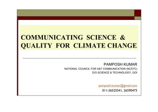COMMUNICATING SCIENCE &
QUALITY FOR CLIMATE CHANGE
PAMPOSH KUMAR
NATIONAL COUNCIL FOR S&T COMMUNICATION (NCSTC)
D/O SCIENCE & TECHNOLOGY, GOI
pamposh.kumar@gmail.com
011-26525541, 26590473
 