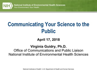 National Institutes of Health • U.S. Department of Health and Human Services
Communicating Your Science to the
Public
April 17, 2018
Virginia Guidry, Ph.D.
Office of Communications and Public Liaison
National Institute of Environmental Health Sciences
 